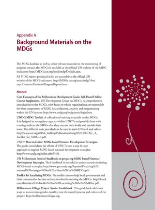 Appendix A
Background Materials on the
MDGs

The MDG database as well as other relevant material on the monitoring of
progress towards the MDGs is available at the official UN website of the MDG
indicators: http://MDGs.un.org/unsd/mdg/Default.aspx.
All MDG reports produced so far are accessible at the official UN
website of the MDG indicators: http://MDGs.un.org/unsd/mdg/Host.
aspx?Content=Products/ProgressReports.htm.

Also see:
Core Concepts of the Millennium Development Goals: Self-Paced Online
Course Supplement. UN Development Group on MDGs. A comprehensive
introduction to the MDGs, with focus on which organizations are responsible
for what components of MDG data collection, analysis and programming
within the UN system: http://www.undg.org/mdgcourse/login.htm.
UNDG MDG Toolkit. A collection of training materials on the MDGs.
It is designed to strengthen capacity within UNCTs and provide them with
training tools on the MDGs that they can use both inside and outside their
team. The different tools provided can be used to train UN staff and others:
http://www.un.org.ir/Pub_Gallery/Publications/mdg/6521-UNDG-_A_
Toolkit_for_MDGs-1.pdf.
UNDP How-to Guide: MDG-based National Development Strategies.
The guide consolidates the efforts of UNCTs into a step-by-step
approach to support MDG-based national development strategies:
http://www.undg.org/index.cfm?P=81.
UN Millennium Project Handbook on preparing MDG-based National
Development Strategies. The Handbook is intended to assist countries initiating
MDG-based strategies: http://www.gm.undp.org/Reports/Preparing%20
national%20strategies%20to%20achieve%20the%20MDGs.pdf.
Toolkit for Localizing MDGs. The toolkit aims to help local governments and
their communities become actively involved in meeting the MDGs: http://lencd.
com/data/docs/247-Toolkit%20on%20Localising%20the%20MDGs.pdf.
Millennium Village Project Gender Guidebook. This guidebook addresses
ways to mainstream gender equality into the overall process and culture of the
project: http://millenniumvillages.org.
 