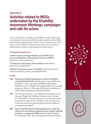 Appendix B
Activities related to MDGs
undertaken by the Disability
movement: Meetings, campaigns
and calls for action

A series of conferences on disability and the MDGs have been spearheaded
by the disability community specifically to address disability and the MDGs,
with a number issuing statements as calls for action. It should also be noted,
however, that the MDGs have been the focus of attention at a number of
additional major conferences and meetings over the past decade.


For a good starting point, see:
Include Everybody Campaign: Disability and the MDGs by the
International Disability and Development Consortium (IDDC):
http://www.includeeverybody.org/.
UN Department of Economic and Social Affairs: Enable Website:
http://www.un.org/disabilities/.
Inclusion International resources on the MDGs: http://www.inclusion-
international.org/en/ii_priority_areas/mdg/index.html.

See also:
2004   Federation of Disability Organisations in Malawi (FEDOMA)
       and Healthlink Worldwide. Disability Poverty and the Millennium
       Development Goals, organized by FEDOMA and Healthlink
       Worldwide as part of a Disability Knowledge and Research roundtable
       programme. Malawi, 2-4 November 2004: http://www.dfid.gov.uk/
       r4d/SearchResearchDatabase.asp?OutPutId=175324.
2007 The European Conference on the “Millennium Development Goals:
     Inclusion of People with Disabilities” (Bratislava-Senec, Slovakia,
     14-15 May 2007) in which participated more than 80 representatives
     of organizations of persons with disabilities and Governments from
     24 countries: http://www.make-development-inclusive.org/docsen/
     recommendations-mdg.pdf.
2007   Expert Group Meeting on developing supplementary targets and
       indicators on social inclusion, population, gender equality and health
       promotion to strengthen the MDG process (Bangkok, Thailand,
       13-15 November 2007). These meetings proposed regional disability-
 