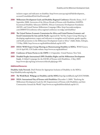 58                                                           Disability and the Millennium Development Goals


       inclusive targets and indicators on disability: http://www.unescap.org/esid/hds/development_
       account/ConsolidatedDraft-finalVersion.pdf.
2008 Millennium Development Goals and Disability Regional Conference (Nairobi, Kenya, 15-17
     September 2008). Secretariat of the African Decade of Persons with Disabilities (SADPD),
     Ecumenical Disability Advocates (EDAN), African Community Development Foundation
     (ACDF), and United Nations Millennium Campaign Office: http://wecando.wordpress.
     com/2008/07/21/conference-africa-regional-conference-on-mdgs-and-disability/.
2008 The United Nations Economic Commission for Africa and United Nations Economic and
     Social Commission for Asia and the Pacific organized the “Ad Hoc Expert Group Meeting on
     developing supplementary targets and indicators to strengthen social inclusion, gender equality
     and health promotion in the Millennium Development Goals in Africa” (Addis Ababa, Ethiopia,
     7-9 May 2008): http://www.un.org/disabilities/default.asp?id=1470.
2009   DESA/ WHO Expert Group Meeting on Mainstreaming Disability in MDGs. WHO Geneva
       (14-16 April 09). UN Enable website: http://www.un.org/disabilities/.
2009   Conference of States Parties to the CRPD. 2-4 September. United Nations: New York.
2009   Disabled Peoples International (DPI) Disability Rights and the Millennium Development
       Goals. A Global Campaign for the ESCRS of Persons with Disabilities. 4 May 2009:
       http://www.dpi.org/lang-en/resources/details.php?page=999.

Additional Resources
Disability India Network. Draft Petition for Appropriate Inclusion of Disability in the MDGs:
http://disabilityindia.org/mdg.cfm.
2009   The World Bank. Webpage on Disability and the MDGs http://go.worldbank.org/G2UGT4F6R0.
2009   DESA. International Day of Persons with Disabilities (December 3, 2009). “Realizing the
       Millennium Development Goals for All: Empowerment of Persons with Disabilities and their
       Communities Around the World”: http://www.un.org/disabilities/default.asp?id=111.
 