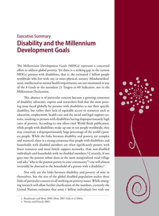 Executive Summary
Disability and the Millennium
Development Goals

The Millennium Development Goals (MDGs) represent a concerted
effort to address global poverty. Yet there is a striking gap in the current
MDGs: persons with disabilities, that is, the estimated 1 billion people
worldwide who live with one or more physical, sensory (blindness/deaf-
ness), intellectual or mental health impairments, are not mentioned in any
of the 8 Goals or the attendant 21 Targets or 60 Indicators, nor in the
Millennium Declaration.
      This absence is of particular concern because a growing consensus
of disability advocates, experts and researchers find that the most press-
ing issue faced globally by persons with disabilities is not their specific
disability, but rather their lack of equitable access to resources such as
education, employment, health care and the social and legal support sys-
tems, resulting in persons with disabilities having disproportionately high
rates of poverty. According to one often-cited World Bank publication,
while people with disabilities make up one in ten people worldwide, they
may constitute a disproportionately large percentage of the world’s poor-
est people. While the links between disability and poverty are complex
and nuanced, there is a strong consensus that people with disabilities and
households with disabled members are often significantly poorer, with
fewer resources and more brittle support networks, than non-disabled
individuals and households with no disabled members.2 Certainly, if one
goes into the poorest urban slum or the most marginalized rural village
and asks “who is the poorest person in your community”? one will almost
invariably be directed to the household of a person with a disability.3
      Not only are the links between disability and poverty of note in
themselves, but the size of the global disabled population makes these
links of particular concern to all working on poverty issues. While emerg-
ing research will allow further clarification of the numbers, currently the
United Nations estimates that some 1 billion individuals live with one

   2   Braithwaite and Mont 2009; Mont 2007; Eide et al 2003a.
   3   Naraya and Petesch 2002.
 