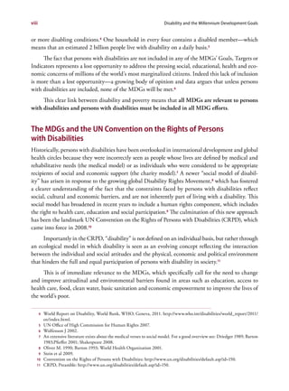 viii                                                                         Disability and the Millennium Development Goals


or more disabling conditions.4 One household in every four contains a disabled member—which
means that an estimated 2 billion people live with disability on a daily basis.5
     The fact that persons with disabilities are not included in any of the MDGs’ Goals, Targets or
Indicators represents a lost opportunity to address the pressing social, educational, health and eco-
nomic concerns of millions of the world’s most marginalized citizens. Indeed this lack of inclusion
is more than a lost opportunity—a growing body of opinion and data argues that unless persons
with disabilities are included, none of the MDGs will be met.6
     This clear link between disability and poverty means that all MDGs are relevant to persons
with disabilities and persons with disabilities must be included in all MDG efforts.


The MDGs and the UN Convention on the Rights of Persons
with Disabilities
Historically, persons with disabilities have been overlooked in international development and global
health circles because they were incorrectly seen as people whose lives are defined by medical and
rehabilitative needs (the medical model) or as individuals who were considered to be appropriate
recipients of social and economic support (the charity model).7 A newer “social model of disabil-
ity” has arisen in response to the growing global Disability Rights Movement, 8 which has fostered
a clearer understanding of the fact that the constraints faced by persons with disabilities reflect
social, cultural and economic barriers, and are not inherently part of living with a disability. This
social model has broadened in recent years to include a human rights component, which includes
the right to health care, education and social participation.9 The culmination of this new approach
has been the landmark UN Convention on the Rights of Persons with Disabilities (CRPD), which
came into force in 2008.10
      Importantly in the CRPD, “disability” is not defined on an individual basis, but rather through
an ecological model in which disability is seen as an evolving concept reflecting the interaction
between the individual and social attitudes and the physical, economic and political environment
that hinders the full and equal participation of persons with disability in society.11
     This is of immediate relevance to the MDGs, which specifically call for the need to change
and improve attitudinal and environmental barriers found in areas such as education, access to
health care, food, clean water, basic sanitation and economic empowerment to improve the lives of
the world’s poor.

       4   World Report on Disability, World Bank, WHO, Geneva, 2011. http://www.who.int/disabilities/world_report/2011/
           en/index.html.
       5   UN Office of High Commission for Human Rights 2007.
       6   Wolfenson J 2002.
       7   An extensive literature exists about the medical verses to social model. For a good overview see: Driedger 1989; Barton
           1983;Pfieffer 2001; Shakespeare 2008.
       8   Oliver M. 1990; Barton 1993; World Health Organization 2001.
       9   Stein et al 2009.
   10      Convention on the Rights of Persons with Disabilities: http://www.un.org/disabilities/default.asp?id=150.
   11      CRPD, Preamble: http://www.un.org/disabilities/default.asp?id=150.
 