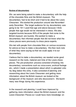 Review of documentary
We we were being asked to make a documentary with the help
of the chocolate films and the British museum. The
documentary had to be short and it had to be about the Lewis
Chessmen. We started the production around late November/
early December. The target audience for my documentary was
going to be 16+ I used that age and above because I think
people that age would not be interested in chess. We also
targeted tourists because 85% of the people that come to the
British museum are tourists. We wanted to make a
documentary that informed people that did not know what the
chess pieces were previously to chess piece experts.
We met with people from chocolate films on various occasions
for advice on how to make a documentary. We then took note
of what they were saying so that we could apply it to our
documentary.
I believe that to make a documentary we needed some good
research on the roots, material and time of the Lewis chess
pieces. The pre-production process consisted of looking into
documentary conventions such as voice overs, archival footage
etc.; which I made a presentation about which is uploaded onto
my blog below this entry. It also consisted of planning and
researching about the Lewis Chessmen and getting more
information about the British museum we looked at the
background of the museum and who discovered it. We learnt
many new things during this experience.
In the research and planning I could have improved by
gathering more information about the British museum and the
Lewis Chessmen Pieces so I could have more knowledge on
 
