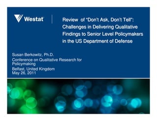 Review of “Don’t Ask, Don’t Tell”:
                           Challenges in Delivering Qualitative
                           Findings to Senior Level Policymakers
                           in the US Department of Defense

Susan Berkowitz, Ph.D.
Conference on Qualitative Research for
Policymaking
Belfast, United Kingdom
May 26, 2011
 