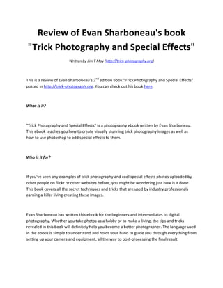 Review of Evan Sharboneau's book
"Trick Photography and Special Effects"
                        Written by Jim T May (http://trick-photography.org)



This is a review of Evan Sharboneau’s 2nd edition book “Trick Photography and Special Effects”
posted in http://trick-photograph.org. You can check out his book here.



What is it?



"Trick Photography and Special Effects" is a photography ebook written by Evan Sharboneau.
This ebook teaches you how to create visually stunning trick photography images as well as
how to use photoshop to add special effects to them.



Who is it for?



If you've seen any examples of trick photography and cool special effects photos uploaded by
other people on flickr or other websites before, you might be wondering just how is it done.
This book covers all the secret techniques and tricks that are used by industry professionals
earning a killer living creating these images.



Evan Sharboneau has written this ebook for the beginners and intermediates to digital
photography. Whether you take photos as a hobby or to make a living, the tips and tricks
revealed in this book will definitely help you become a better photographer. The language used
in the ebook is simple to understand and holds your hand to guide you through everything from
setting up your camera and equipment, all the way to post-processing the final result.
 