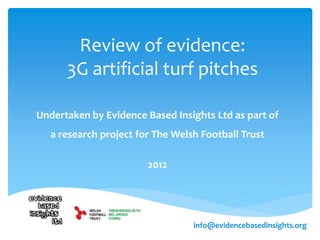 Review of evidence:
3G artificial turf pitches
Undertaken by Evidence Based Insights Ltd as part of
a research project for The Welsh Football Trust
2012
info@evidencebasedinsights.org
 