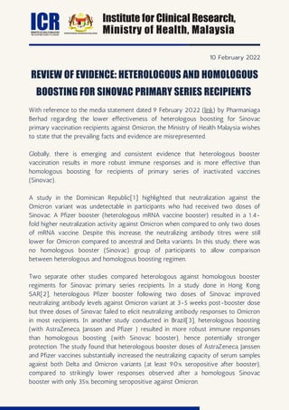With reference to the media statement dated 9 February 2022 (link) by Pharmaniaga
Berhad regarding the lower effectiveness of heterologous boosting for Sinovac
primary vaccination recipients against Omicron, the Ministry of Health Malaysia wishes
to state that the prevailing facts and evidence are misrepresented.
Globally, there is emerging and consistent evidence that heterologous booster
vaccination results in more robust immune responses and is more effective than
homologous boosting for recipients of primary series of inactivated vaccines
(Sinovac).
A study in the Dominican Republic[1] highlighted that neutralization against the
Omicron variant was undetectable in participants who had received two doses of
Sinovac. A Pfizer booster (heterologous mRNA vaccine booster) resulted in a 1.4-
fold higher neutralization activity against Omicron when compared to only two doses
of mRNA vaccine. Despite this increase, the neutralizing antibody titres were still
lower for Omicron compared to ancestral and Delta variants. In this study, there was
no homologous booster (Sinovac) group of participants to allow comparison
between heterologous and homologous boosting regimen.
Two separate other studies compared heterologous against homologous booster
regiments for Sinovac primary series recipients. In a study done in Hong Kong
SAR[2], heterologous Pfizer booster following two doses of Sinovac improved
neutralizing antibody levels against Omicron variant at 3-5 weeks post-booster dose
but three doses of Sinovac failed to elicit neutralizing antibody responses to Omicron
in most recipients. In another study conducted in Brazil[3], heterologous boosting
(with AstraZeneca, Janssen and Pfizer ) resulted in more robust immune responses
than homologous boosting (with Sinovac booster), hence potentially stronger
protection. The study found that heterologous booster doses of AstraZeneca, Janssen
and Pfizer vaccines substantially increased the neutralizing capacity of serum samples
against both Delta and Omicron variants (at least 90% seropositive after booster),
compared to strikingly lower responses observed after a homologous Sinovac
booster with only 35% becoming seropositive against Omicron.
REVIEW OF EVIDENCE: HETEROLOGOUS AND HOMOLOGOUS
BOOSTING FOR SINOVAC PRIMARY SERIES RECIPIENTS
Institute for Clinical Research,
Ministry of Health, Malaysia
10 February 2022
ICR
MINISTRY OF HEALTH MALAYSIA
Research that matters to patients
 