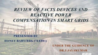 REVIEW OF FACTS DEVICES AND
REACTIVE POWER
COMPENSATION IN SMART GRIDS
PRESENTED BY
HONEY BABY(RRK17EE001)
UNDER THE GUIDENCE OF
DR.J.JAYAKUMAR
 