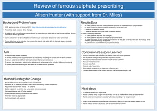 Review of ferrous sulphate prescribing
Background/Problem/Issue
• NICE guidance review in November 2021 https://cks.nice.org.uk/topics/anaemia-iron-deficiency/
• Prescribing leads unaware of key changes:
• All patients with iron deficiency anaemia should be prescribed one tablet daily of oral ferrous sulphate, ferrous
fumarate or ferrous gluconate
• Continue treatment for 3 months after iron deficiency is corrected to allow stores to be replenished
• If once daily dose is not tolerated, then reduce the dose to one tablet daily on alternate days or consider
alternative oral preparations
Results/Data
• 29 (39%) patients had their iron supplements stopped as treatment was no longer needed
• 41 (55%) continued, either long-term treatment or short-term (3m)
• 2 patients still awaiting bloods
• 2 patients had died during the review (unrelated deaths)
Of the 41 continuing treatment:
• 12 (29%) patients had their dose changed
• 18 (43%) patients required no changed as on correct dose
• 14 (34%) remained on their current increased dose as they are currently under care of oncology, renal,
palliative, gastroenterology or dieticians
• All patients were counselled if they required a change
Alison Hunter (with support from Dr. Miles)
Aim
• In line with new revised guidelines:
• To review patients on iron supplementation to ensure they are taking the correct dose for their condition
• To ensure patients benefit from their treatment and their anaemia improves
• To ensure that patients are not taking iron supplements unnecessarily due to lack of follow up monitoring
• To upskill prescribers ensuring they are aware of the latest clinical guidelines
Method/Strategy for Change
• Ran an EMIS search for all patients on iron supplements
• Reviewed all 74 patients (indication, dose, recent monitoring, current compliance)
• Requested bloods where needed – 16 patients
• Spoke to patients to confirm dose being taken where necessary
• Discussed patients with GP when needed
• Shared decision-making conversation with patients
• Amended doses as appropriate
• Confirmed details with patients
Conclusions/Lessons Learned
• Quality of prescribing was improved at the practice in line with current guidelines.
• 39% of patients no longer taking medication that wasn’t required
• Where appropriate doses were reduced in line with revised guidelines
• Reduced medication burden
• Reduced side effects
• Reduced cost of prescribing
• Some patients remained on the higher dose in the short term
• Clinicians were updated on the guidance to ensure that future prescribing is in line.
Next steps
• 14 patients remain on a higher dose.
• Advice currently being sought from secondary care as to whether their doses can be amended
• Revisit patients on laxatives to consider further deprescribing if no longer needed
• Project to be expanded across the other 6 practices in the PCN- work has already started on this
• Plan to roll out across ICB place as part on local incentive scheme
 