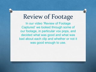 Review of Footage 
In our video ‘Review of Footage 
Captured’ we looked through some of 
our footage, in particular vox pops, and 
decided what was good and what was 
bad about each clip and whether or not it 
was good enough to use. 
 
