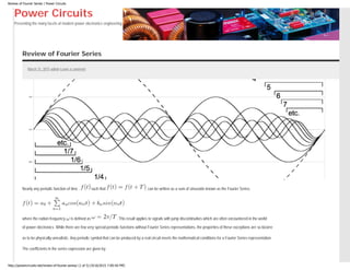 Review of Fourier Series | Power Circuits
Power Circuits
Presenting the many facets of modern power electronics engineering.
Review of Fourier Series
March 31, 2015 admin Leave a comment
Nearly any periodic function of time , such that , can be written as a sum of sinusoids known as the Fourier Series.
where the radian frequency is defined as . This result applies to signals with jump discontinuities which are often encountered in the world
of power electronics. While there are few very special periodic functions without Fourier Series representations, the properties of these exceptions are so bizarre
as to be physically unrealistic. Any periodic symbol that can be produced by a real circuit meets the mathematical conditions for a Fourier Series representation.
The coefficients in the series expression are given by
http://powercircuits.net/review-of-fourier-series/ (1 of 5) [4/16/2015 7:00:50 PM]
 