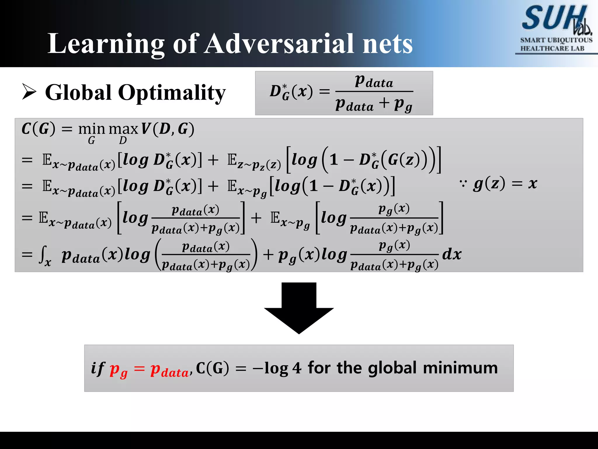 Learning of Adversarial nets
 Global Optimality
𝑪 𝑮 = min
𝐺
max
𝐷
𝑽(𝑫, 𝑮)
= 𝔼 𝒙~𝒑 𝒅𝒂𝒕𝒂(𝒙) 𝒍𝒐𝒈 𝑫 𝑮
∗
𝒙 + 𝔼 𝒛~𝒑 𝒛(𝒛) 𝒍𝒐𝒈 𝟏 − 𝑫 𝑮
∗
𝑮 𝒛
= 𝔼 𝒙~𝒑 𝒅𝒂𝒕𝒂(𝒙) 𝒍𝒐𝒈 𝑫 𝑮
∗
𝒙 + 𝔼 𝒙~𝒑 𝒈
𝒍𝒐𝒈 𝟏 − 𝑫 𝑮
∗
𝒙
= 𝔼 𝒙~𝒑 𝒅𝒂𝒕𝒂(𝒙) 𝒍𝒐𝒈
𝒑 𝒅𝒂𝒕𝒂(𝒙)
𝒑 𝒅𝒂𝒕𝒂(𝒙)+𝒑 𝒈(𝒙)
+ 𝔼 𝒙~𝒑 𝒈
𝒍𝒐𝒈
𝒑 𝒈(𝒙)
𝒑 𝒅𝒂𝒕𝒂(𝒙)+𝒑 𝒈(𝒙)
= 𝒙
𝒑 𝒅𝒂𝒕𝒂 𝒙 𝒍𝒐𝒈
𝒑 𝒅𝒂𝒕𝒂(𝒙)
𝒑 𝒅𝒂𝒕𝒂(𝒙)+𝒑 𝒈(𝒙)
+ 𝒑 𝒈 𝒙 𝒍𝒐𝒈
𝒑 𝒈(𝒙)
𝒑 𝒅𝒂𝒕𝒂(𝒙)+𝒑 𝒈(𝒙)
𝒅𝒙
𝑫 𝑮
∗
(𝒙) =
𝒑 𝒅𝒂𝒕𝒂
𝒑 𝒅𝒂𝒕𝒂 + 𝒑 𝒈
∵ 𝒈 𝒛 = 𝒙
𝒊𝒇 𝒑 𝒈 = 𝒑 𝒅𝒂𝒕𝒂, 𝐂 𝐆 = −𝐥𝐨𝐠 𝟒 for the global minimum
 
