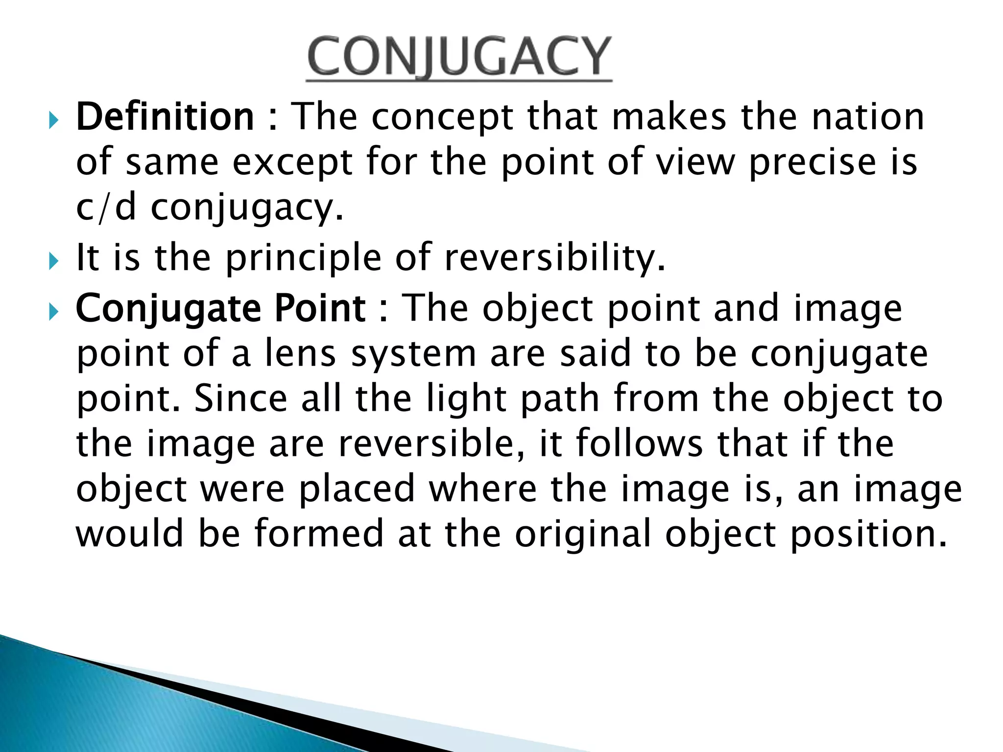  Definition : The concept that makes the nation
of same except for the point of view precise is
c/d conjugacy.
 It is the principle of reversibility.
 Conjugate Point : The object point and image
point of a lens system are said to be conjugate
point. Since all the light path from the object to
the image are reversible, it follows that if the
object were placed where the image is, an image
would be formed at the original object position.
 