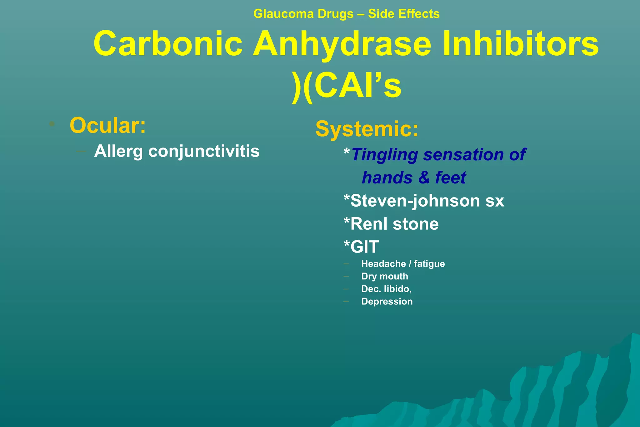 • Ocular:
– Allerg conjunctivitis
Systemic:
*Tingling sensation of
hands & feet
*Steven-johnson sx
*Renl stone
*GIT
– Headache / fatigue
– Dry mouth
– Dec. libido,
– Depression
Glaucoma Drugs – Side Effects
Carbonic Anhydrase Inhibitors
(CAI’s)
 
