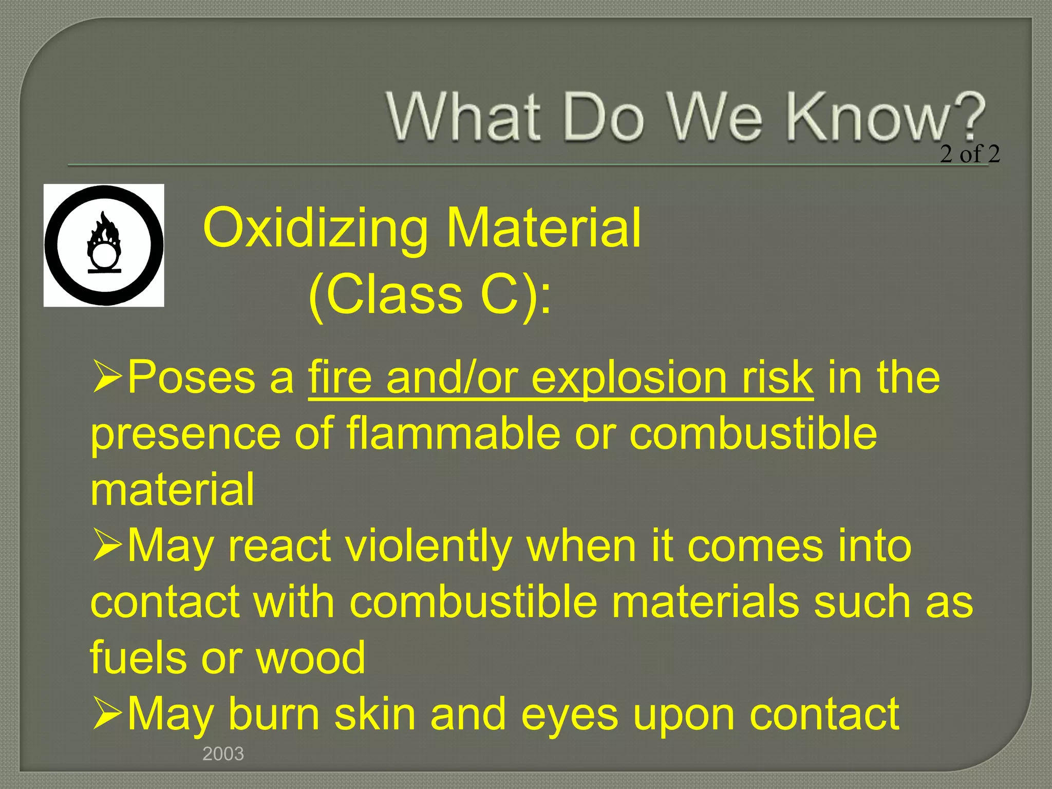 2 of 2


     Oxidizing Material
         (Class C):
Poses a fire and/or explosion risk in the
presence of flammable or combustible
material
May react violently when it comes into
contact with combustible materials such as
fuels or wood
May burn skin and eyes upon contact
     2003
 