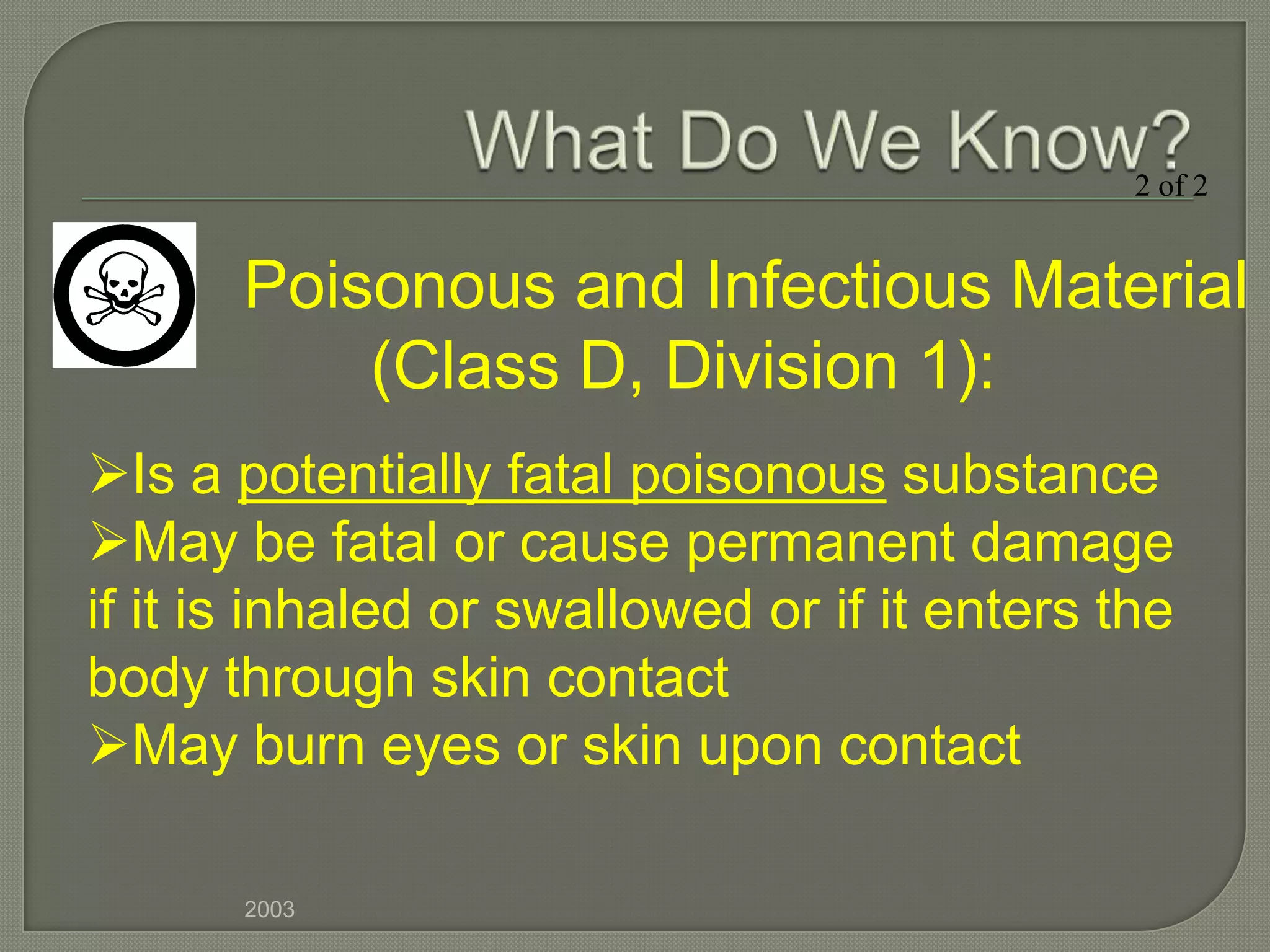 2 of 2


       Poisonous and Infectious Material
           (Class D, Division 1):
Is a potentially fatal poisonous substance
May be fatal or cause permanent damage
if it is inhaled or swallowed or if it enters the
body through skin contact
May burn eyes or skin upon contact

       2003
 