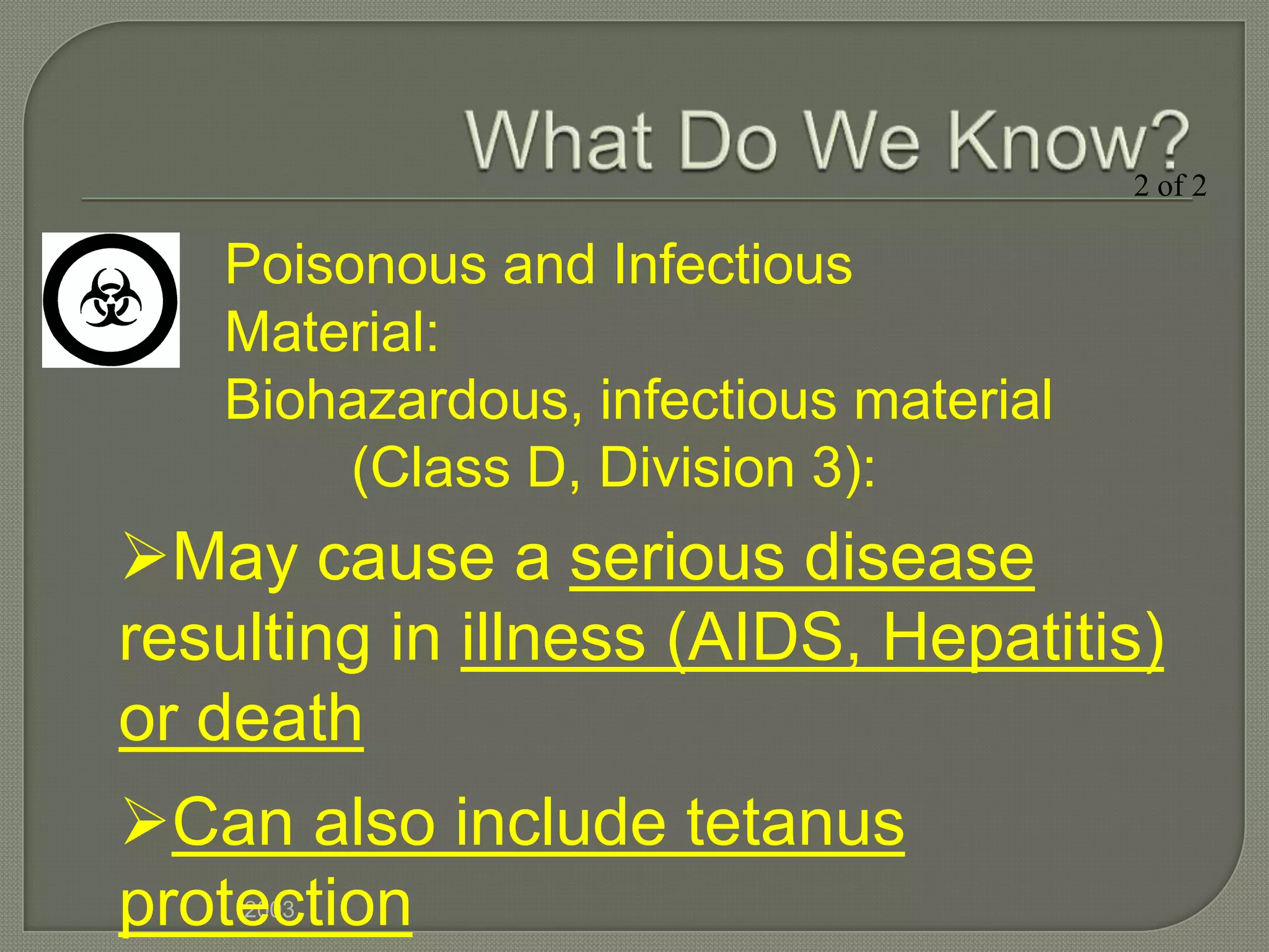 2 of 2

   Poisonous and Infectious
   Material:
   Biohazardous, infectious material
        (Class D, Division 3):
May cause a serious disease
resulting in illness (AIDS, Hepatitis)
or death
Can also include tetanus
protection
    2003
 
