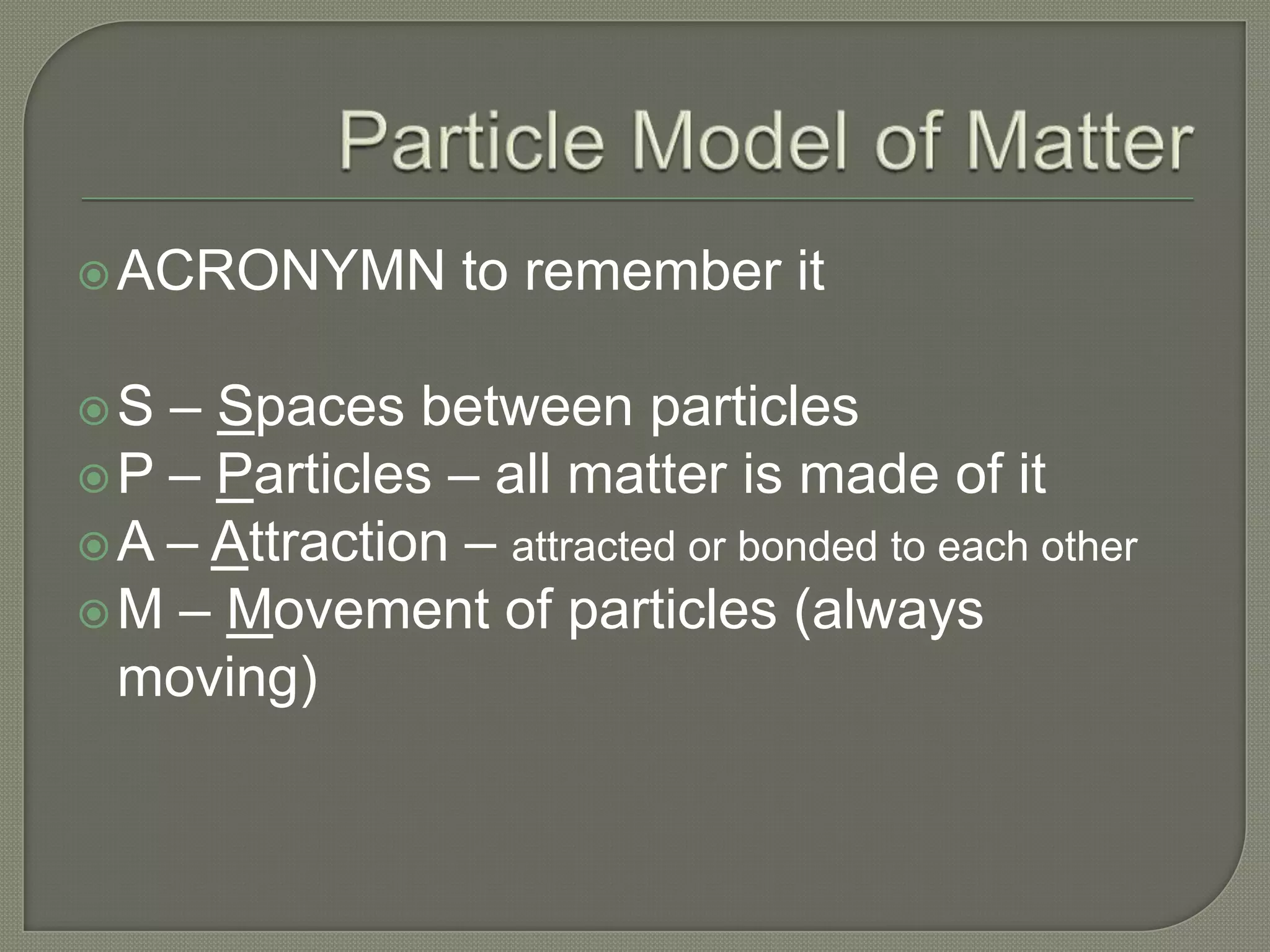  ACRONYMN        to remember it

S  – Spaces between particles
 P – Particles – all matter is made of it
 A – Attraction – attracted or bonded to each other
 M – Movement of particles (always
  moving)
 