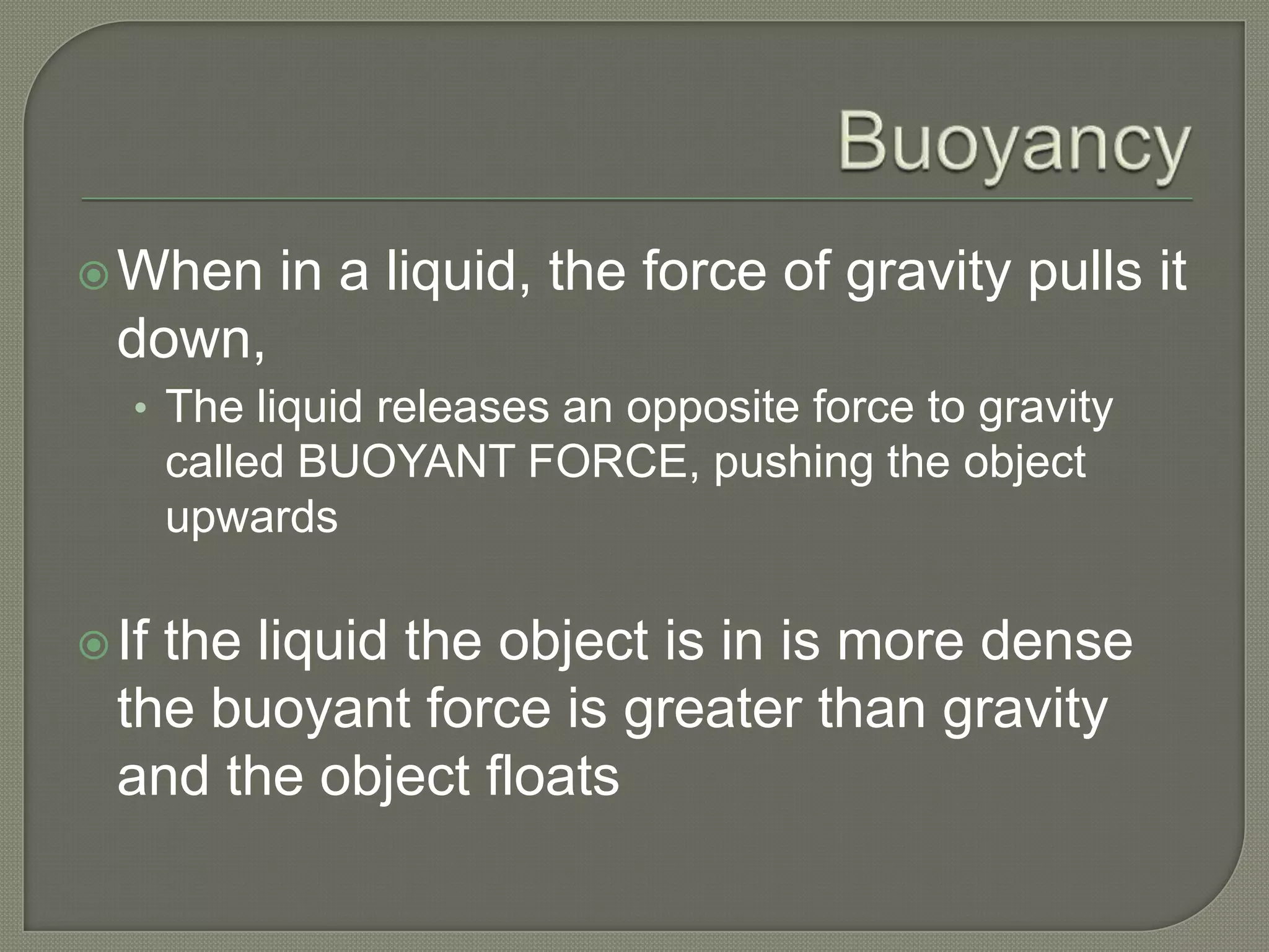  When     in a liquid, the force of gravity pulls it
  down,
   • The liquid releases an opposite force to gravity
       called BUOYANT FORCE, pushing the object
       upwards

 Ifthe liquid the object is in is more dense
  the buoyant force is greater than gravity
  and the object floats
 