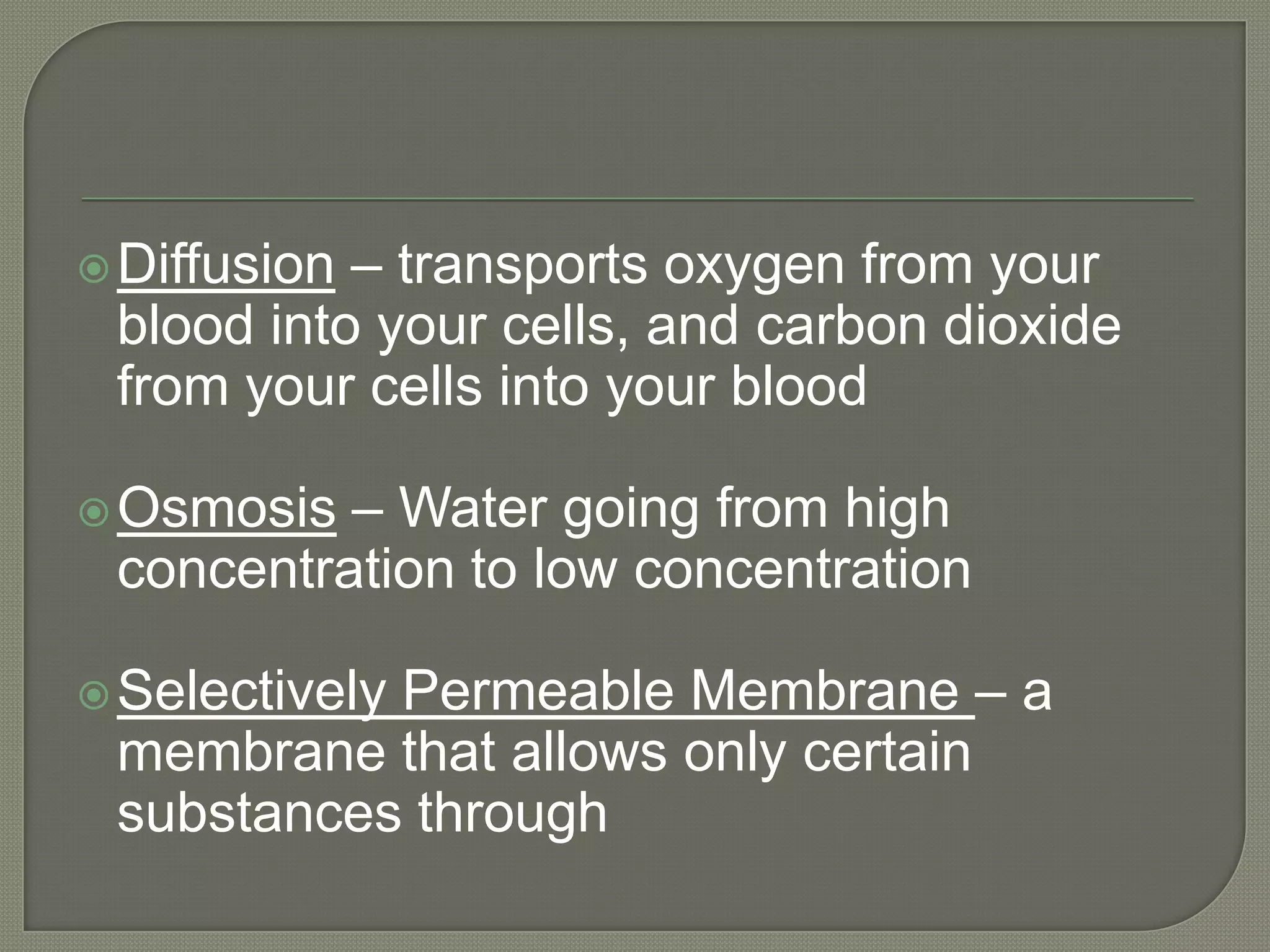  Diffusion– transports oxygen from your
 blood into your cells, and carbon dioxide
 from your cells into your blood

 Osmosis – Water going from high
 concentration to low concentration

           Permeable Membrane – a
 Selectively
 membrane that allows only certain
 substances through
 