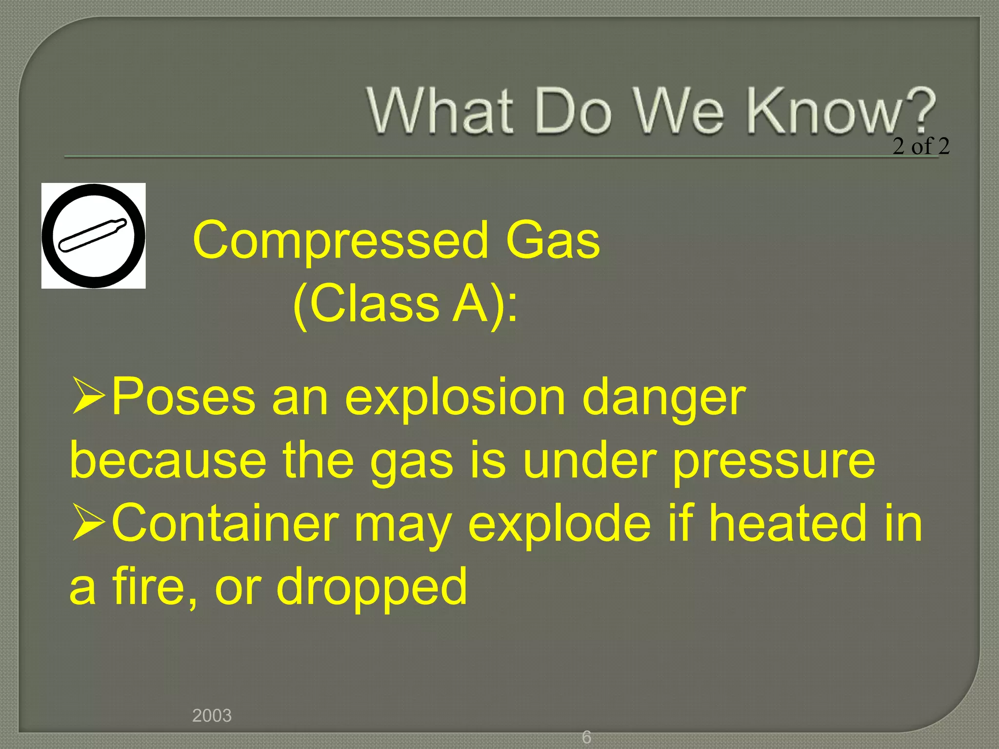 2 of 2



     Compressed Gas
        (Class A):
Poses an explosion danger
because the gas is under pressure
Container may explode if heated in
a fire, or dropped

     2003
                    6
 