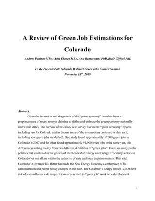 A Review of Green Job Estimations for
                                      Colorado
     Andrew Pattison MPA, Abel Chavez MBA, Anu Ramaswami PhD, Blair Gifford PhD


              To Be Presented at: Colorado Walmart Green Jobs Council Summit
                                      November 18th, 2009




Abstract
       Given the interest in and the growth of the “green economy” there has been a
preponderance of recent reports claiming to define and estimate the green economy nationally
and within states. The purpose of this study is to survey five recent “green economy” reports,
including two for Colorado and to discuss some of the assumptions contained within each,
including how green jobs are defined. One study found approximately 17,000 green jobs in
Colorado in 2007 and the other found approximately 91,000 green jobs in the same year, this
difference resulting mostly from two different definitions of “green jobs”. There are many public
policies that would aid in the growth of the Renewable Energy and Energy Efficiency sectors in
Colorado but not all are within the authority of state and local decision-makers. That said,
Colorado’s Governor Bill Ritter has made the New Energy Economy a centerpiece of his
administration and recent policy changes in the state. The Governor’s Energy Office (GEO) here
in Colorado offers a wide range of resources related to “green job” workforce development.



                                                                                                 1
 