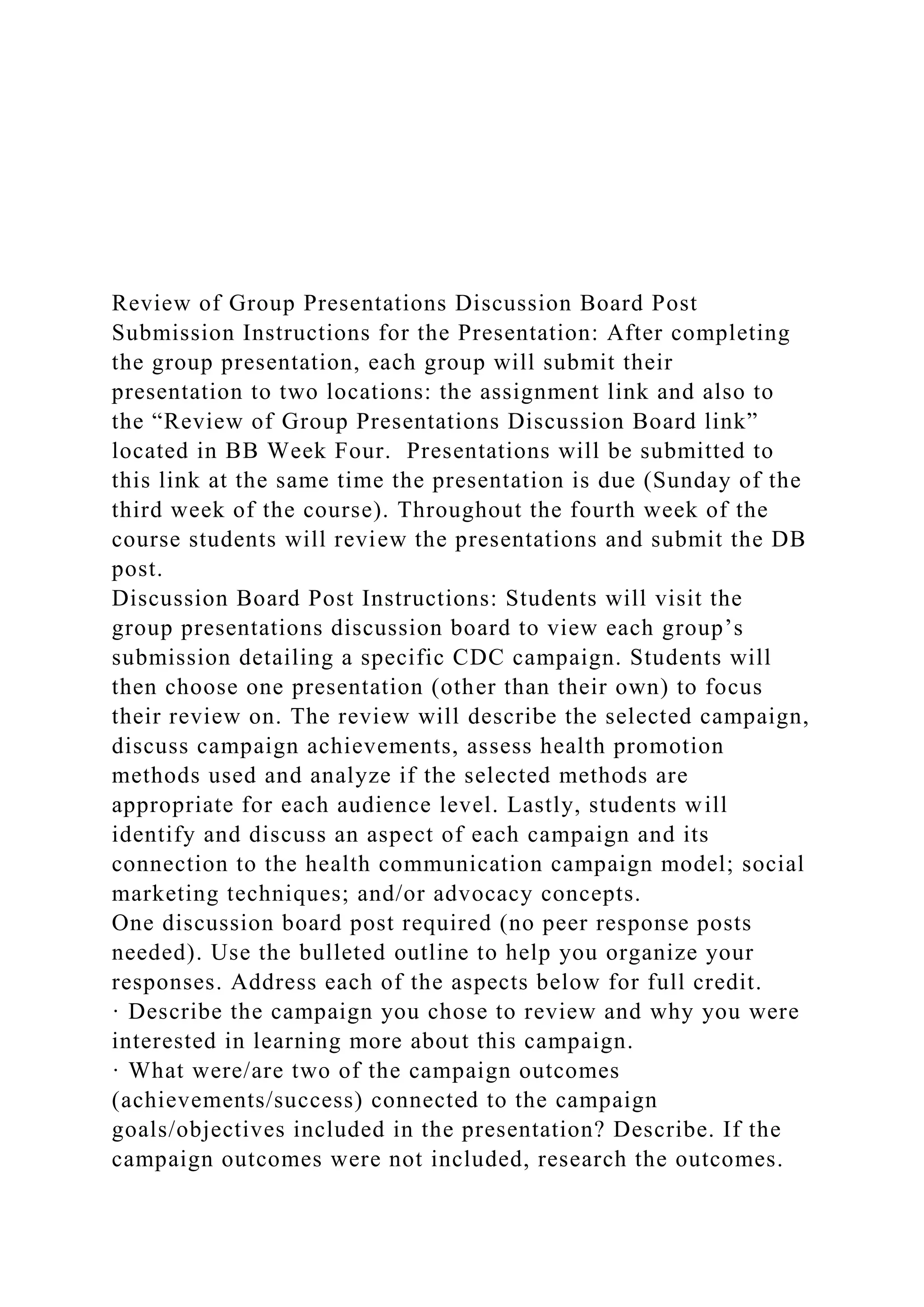 Review of Group Presentations Discussion Board Post
Submission Instructions for the Presentation: After completing
the group presentation, each group will submit their
presentation to two locations: the assignment link and also to
the “Review of Group Presentations Discussion Board link”
located in BB Week Four. Presentations will be submitted to
this link at the same time the presentation is due (Sunday of the
third week of the course). Throughout the fourth week of the
course students will review the presentations and submit the DB
post.
Discussion Board Post Instructions: Students will visit the
group presentations discussion board to view each group’s
submission detailing a specific CDC campaign. Students will
then choose one presentation (other than their own) to focus
their review on. The review will describe the selected campaign,
discuss campaign achievements, assess health promotion
methods used and analyze if the selected methods are
appropriate for each audience level. Lastly, students will
identify and discuss an aspect of each campaign and its
connection to the health communication campaign model; social
marketing techniques; and/or advocacy concepts.
One discussion board post required (no peer response posts
needed). Use the bulleted outline to help you organize your
responses. Address each of the aspects below for full credit.
· Describe the campaign you chose to review and why you were
interested in learning more about this campaign.
· What were/are two of the campaign outcomes
(achievements/success) connected to the campaign
goals/objectives included in the presentation? Describe. If the
campaign outcomes were not included, research the outcomes.
 