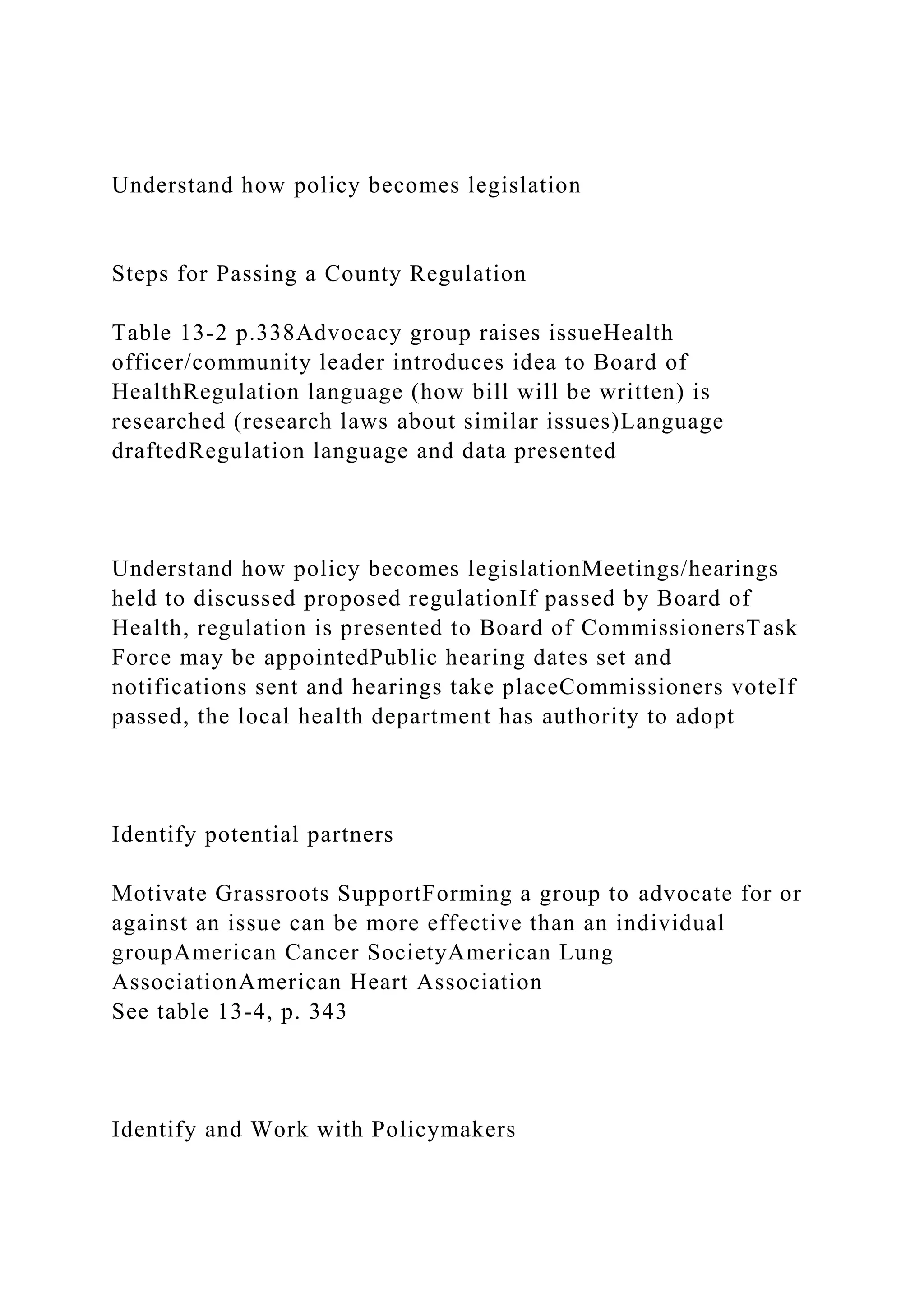 Understand how policy becomes legislation
Steps for Passing a County Regulation
Table 13-2 p.338Advocacy group raises issueHealth
officer/community leader introduces idea to Board of
HealthRegulation language (how bill will be written) is
researched (research laws about similar issues)Language
draftedRegulation language and data presented
Understand how policy becomes legislationMeetings/hearings
held to discussed proposed regulationIf passed by Board of
Health, regulation is presented to Board of CommissionersTask
Force may be appointedPublic hearing dates set and
notifications sent and hearings take placeCommissioners voteIf
passed, the local health department has authority to adopt
Identify potential partners
Motivate Grassroots SupportForming a group to advocate for or
against an issue can be more effective than an individual
groupAmerican Cancer SocietyAmerican Lung
AssociationAmerican Heart Association
See table 13-4, p. 343
Identify and Work with Policymakers
 