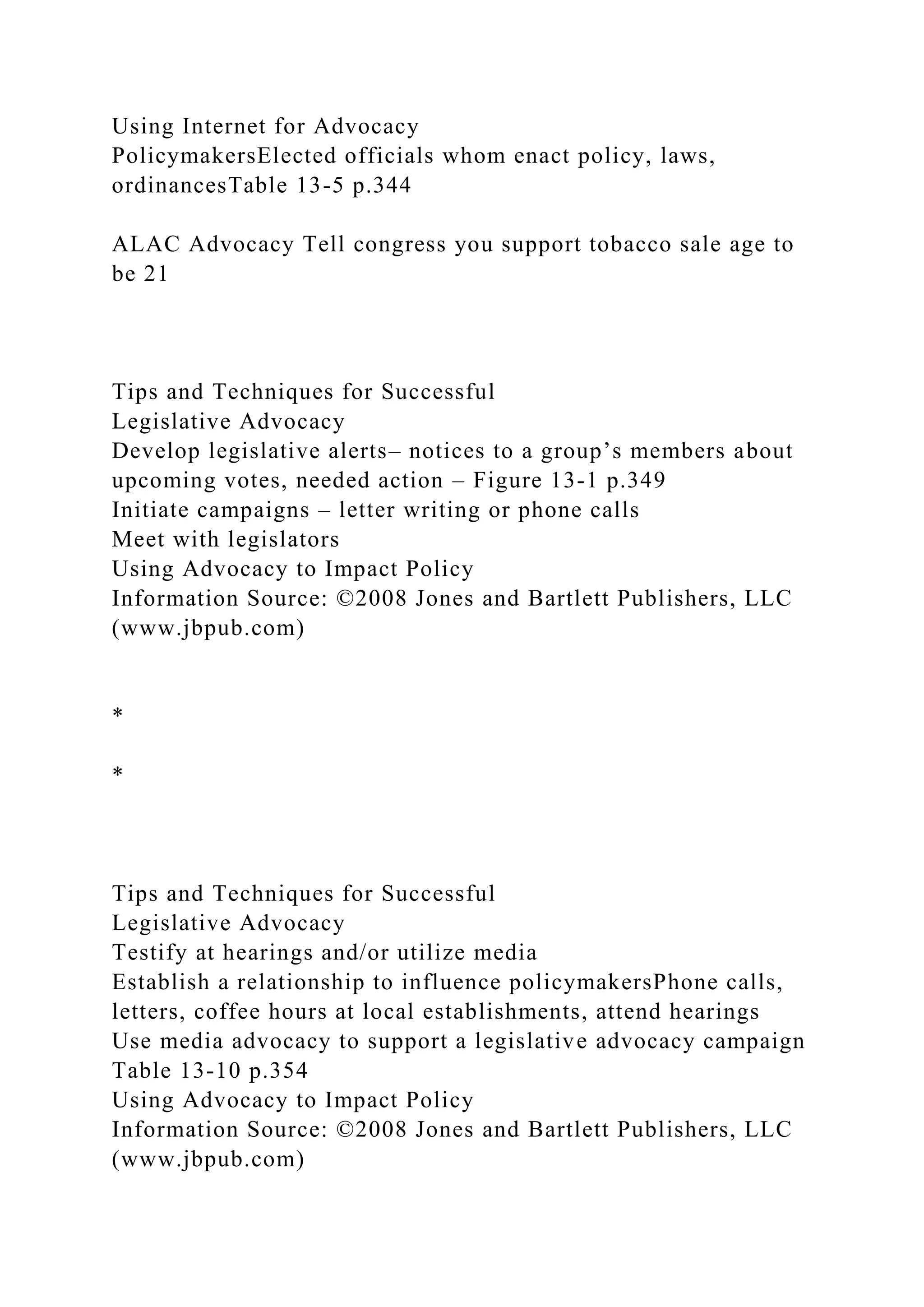Using Internet for Advocacy
PolicymakersElected officials whom enact policy, laws,
ordinancesTable 13-5 p.344
ALAC Advocacy Tell congress you support tobacco sale age to
be 21
Tips and Techniques for Successful
Legislative Advocacy
Develop legislative alerts– notices to a group’s members about
upcoming votes, needed action – Figure 13-1 p.349
Initiate campaigns – letter writing or phone calls
Meet with legislators
Using Advocacy to Impact Policy
Information Source: ©2008 Jones and Bartlett Publishers, LLC
(www.jbpub.com)
*
*
Tips and Techniques for Successful
Legislative Advocacy
Testify at hearings and/or utilize media
Establish a relationship to influence policymakersPhone calls,
letters, coffee hours at local establishments, attend hearings
Use media advocacy to support a legislative advocacy campaign
Table 13-10 p.354
Using Advocacy to Impact Policy
Information Source: ©2008 Jones and Bartlett Publishers, LLC
(www.jbpub.com)
 