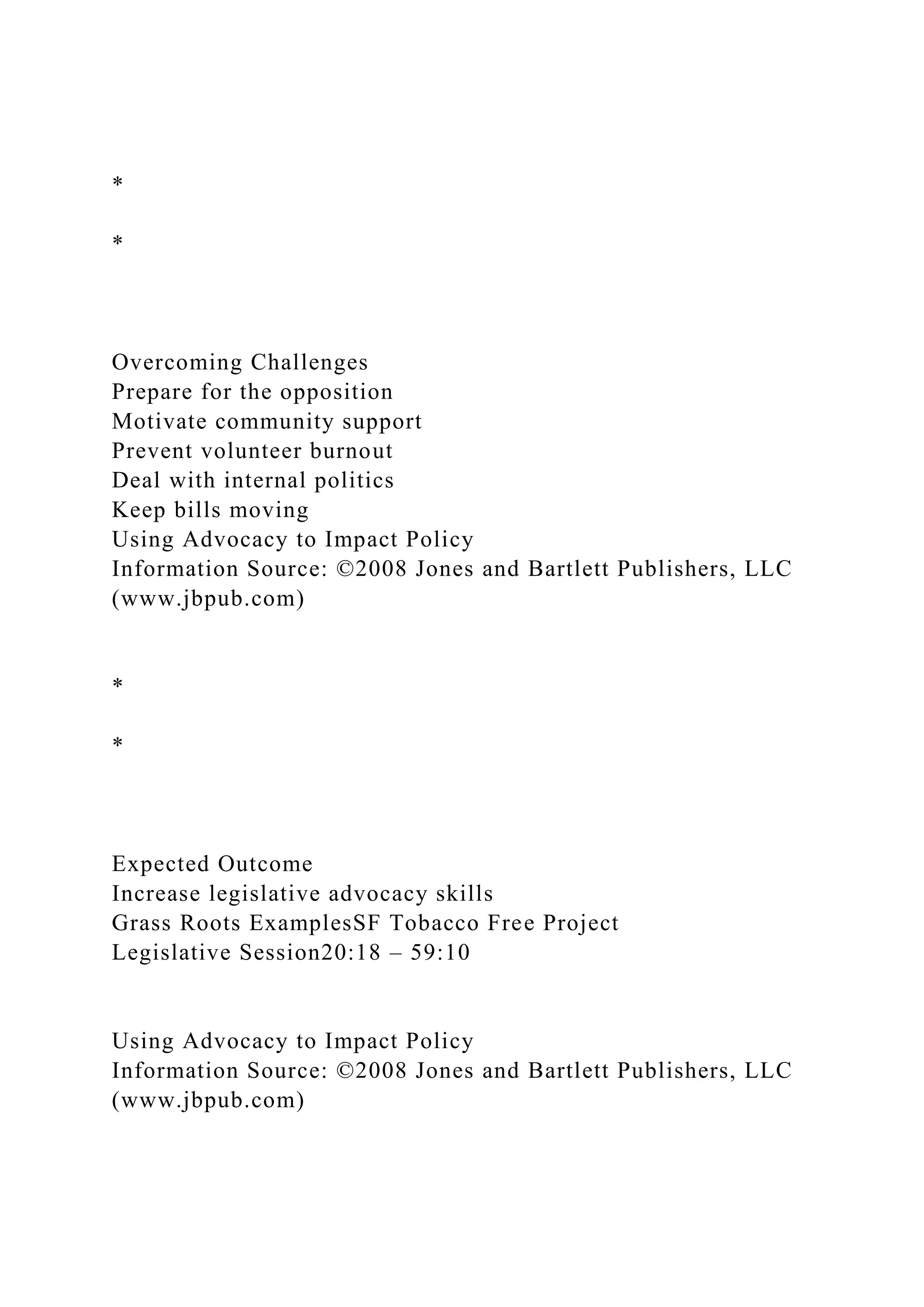 *
*
Overcoming Challenges
Prepare for the opposition
Motivate community support
Prevent volunteer burnout
Deal with internal politics
Keep bills moving
Using Advocacy to Impact Policy
Information Source: ©2008 Jones and Bartlett Publishers, LLC
(www.jbpub.com)
*
*
Expected Outcome
Increase legislative advocacy skills
Grass Roots ExamplesSF Tobacco Free Project
Legislative Session20:18 – 59:10
Using Advocacy to Impact Policy
Information Source: ©2008 Jones and Bartlett Publishers, LLC
(www.jbpub.com)
 