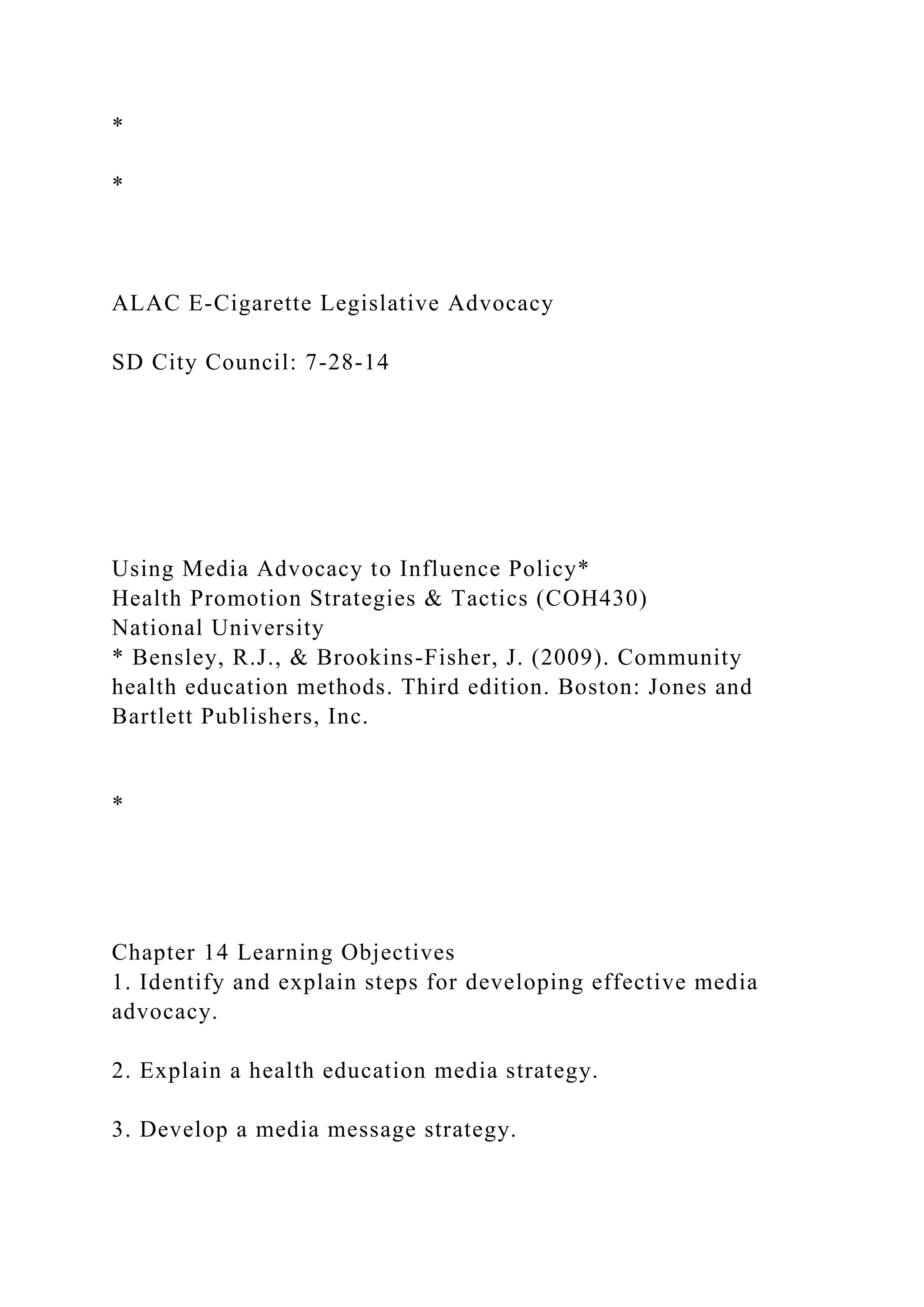 *
*
ALAC E-Cigarette Legislative Advocacy
SD City Council: 7-28-14
Using Media Advocacy to Influence Policy*
Health Promotion Strategies & Tactics (COH430)
National University
* Bensley, R.J., & Brookins-Fisher, J. (2009). Community
health education methods. Third edition. Boston: Jones and
Bartlett Publishers, Inc.
*
Chapter 14 Learning Objectives
1. Identify and explain steps for developing effective media
advocacy.
2. Explain a health education media strategy.
3. Develop a media message strategy.
 