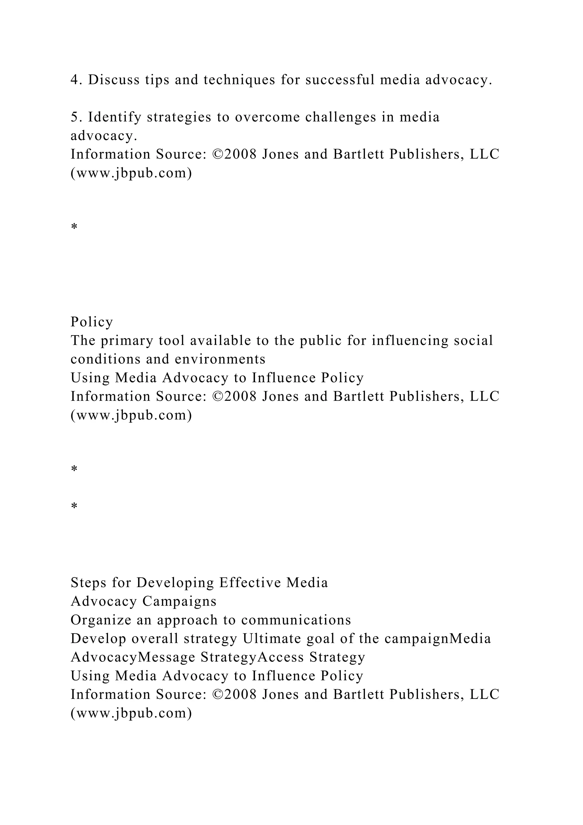 4. Discuss tips and techniques for successful media advocacy.
5. Identify strategies to overcome challenges in media
advocacy.
Information Source: ©2008 Jones and Bartlett Publishers, LLC
(www.jbpub.com)
*
Policy
The primary tool available to the public for influencing social
conditions and environments
Using Media Advocacy to Influence Policy
Information Source: ©2008 Jones and Bartlett Publishers, LLC
(www.jbpub.com)
*
*
Steps for Developing Effective Media
Advocacy Campaigns
Organize an approach to communications
Develop overall strategy Ultimate goal of the campaignMedia
AdvocacyMessage StrategyAccess Strategy
Using Media Advocacy to Influence Policy
Information Source: ©2008 Jones and Bartlett Publishers, LLC
(www.jbpub.com)
 