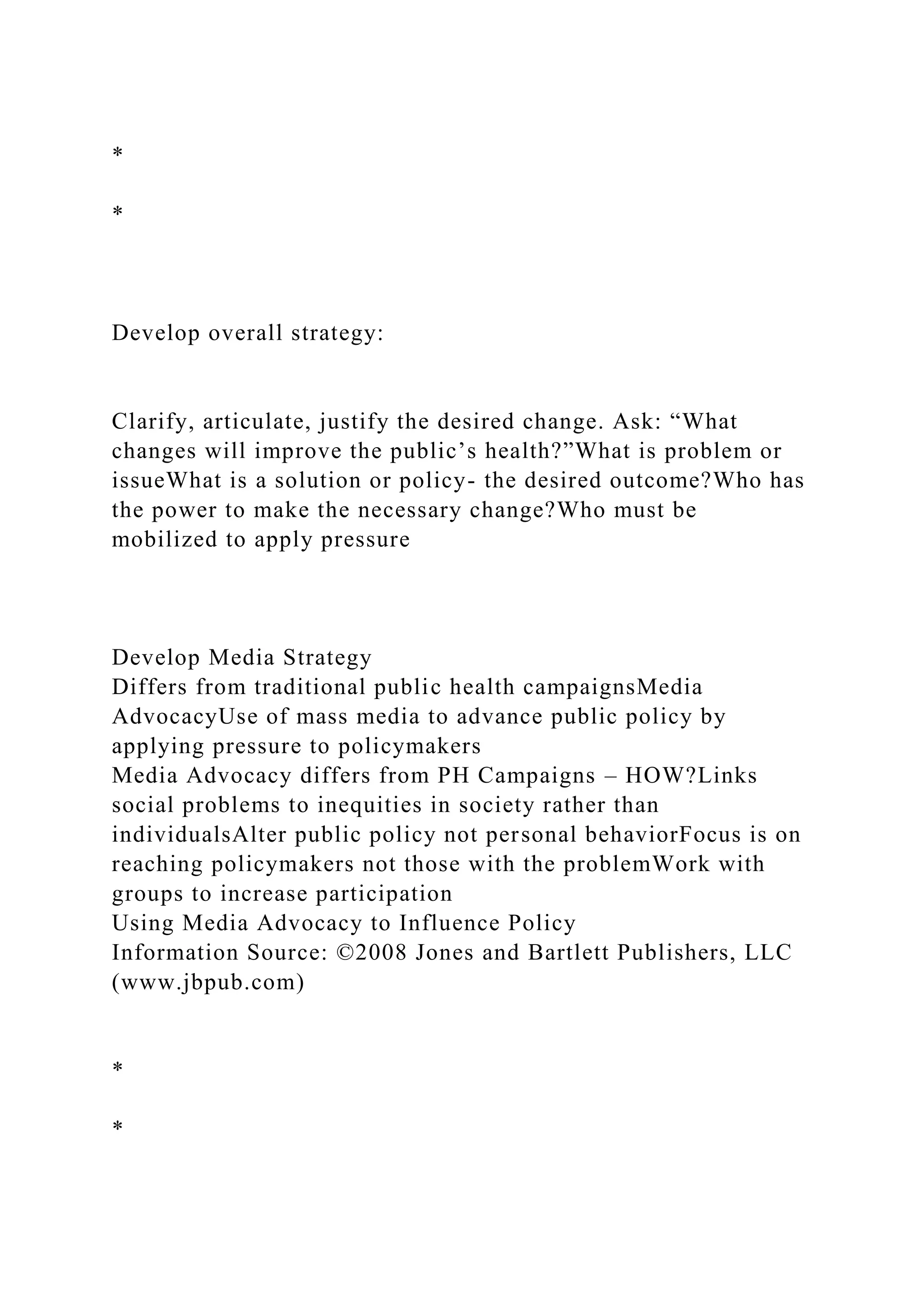 *
*
Develop overall strategy:
Clarify, articulate, justify the desired change. Ask: “What
changes will improve the public’s health?”What is problem or
issueWhat is a solution or policy- the desired outcome?Who has
the power to make the necessary change?Who must be
mobilized to apply pressure
Develop Media Strategy
Differs from traditional public health campaignsMedia
AdvocacyUse of mass media to advance public policy by
applying pressure to policymakers
Media Advocacy differs from PH Campaigns – HOW?Links
social problems to inequities in society rather than
individualsAlter public policy not personal behaviorFocus is on
reaching policymakers not those with the problemWork with
groups to increase participation
Using Media Advocacy to Influence Policy
Information Source: ©2008 Jones and Bartlett Publishers, LLC
(www.jbpub.com)
*
*
 