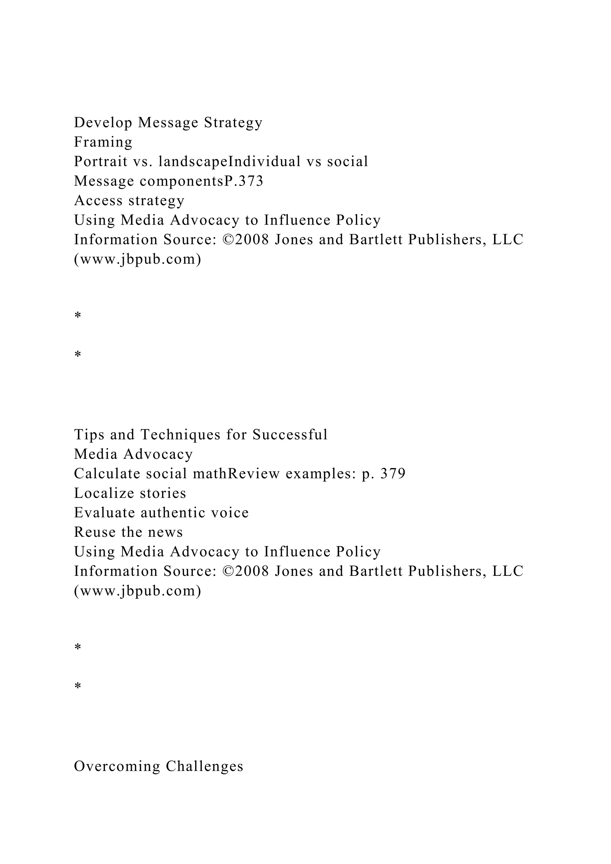 Develop Message Strategy
Framing
Portrait vs. landscapeIndividual vs social
Message componentsP.373
Access strategy
Using Media Advocacy to Influence Policy
Information Source: ©2008 Jones and Bartlett Publishers, LLC
(www.jbpub.com)
*
*
Tips and Techniques for Successful
Media Advocacy
Calculate social mathReview examples: p. 379
Localize stories
Evaluate authentic voice
Reuse the news
Using Media Advocacy to Influence Policy
Information Source: ©2008 Jones and Bartlett Publishers, LLC
(www.jbpub.com)
*
*
Overcoming Challenges
 