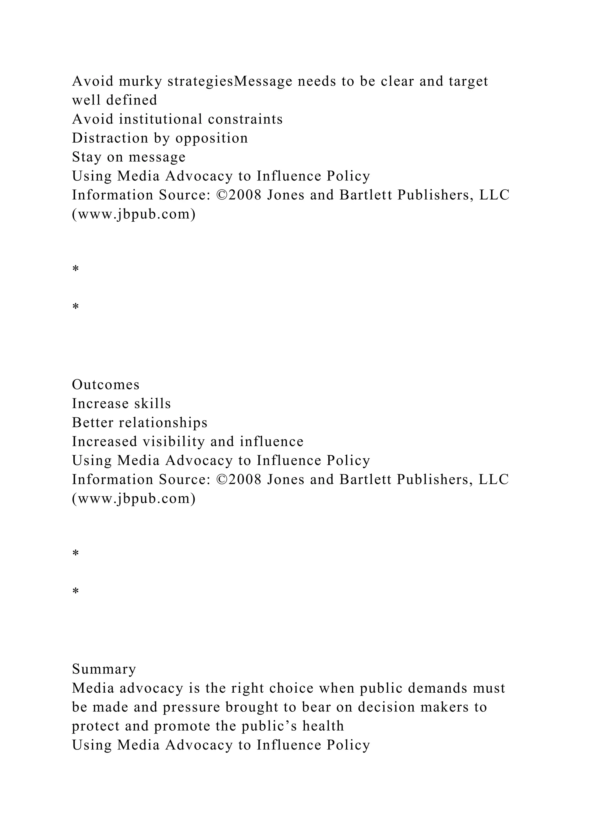 Avoid murky strategiesMessage needs to be clear and target
well defined
Avoid institutional constraints
Distraction by opposition
Stay on message
Using Media Advocacy to Influence Policy
Information Source: ©2008 Jones and Bartlett Publishers, LLC
(www.jbpub.com)
*
*
Outcomes
Increase skills
Better relationships
Increased visibility and influence
Using Media Advocacy to Influence Policy
Information Source: ©2008 Jones and Bartlett Publishers, LLC
(www.jbpub.com)
*
*
Summary
Media advocacy is the right choice when public demands must
be made and pressure brought to bear on decision makers to
protect and promote the public’s health
Using Media Advocacy to Influence Policy
 