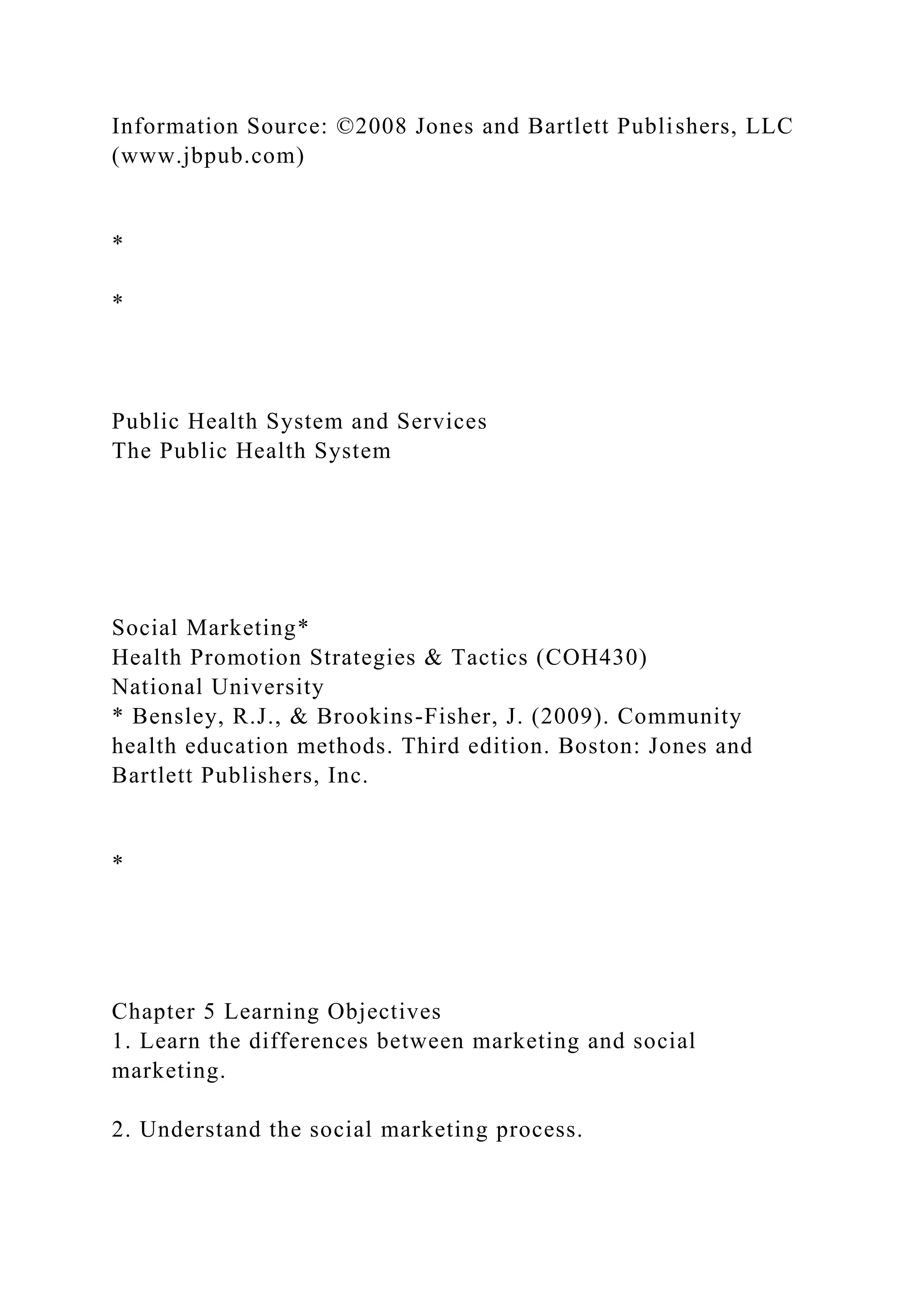 Information Source: ©2008 Jones and Bartlett Publishers, LLC
(www.jbpub.com)
*
*
Public Health System and Services
The Public Health System
Social Marketing*
Health Promotion Strategies & Tactics (COH430)
National University
* Bensley, R.J., & Brookins-Fisher, J. (2009). Community
health education methods. Third edition. Boston: Jones and
Bartlett Publishers, Inc.
*
Chapter 5 Learning Objectives
1. Learn the differences between marketing and social
marketing.
2. Understand the social marketing process.
 