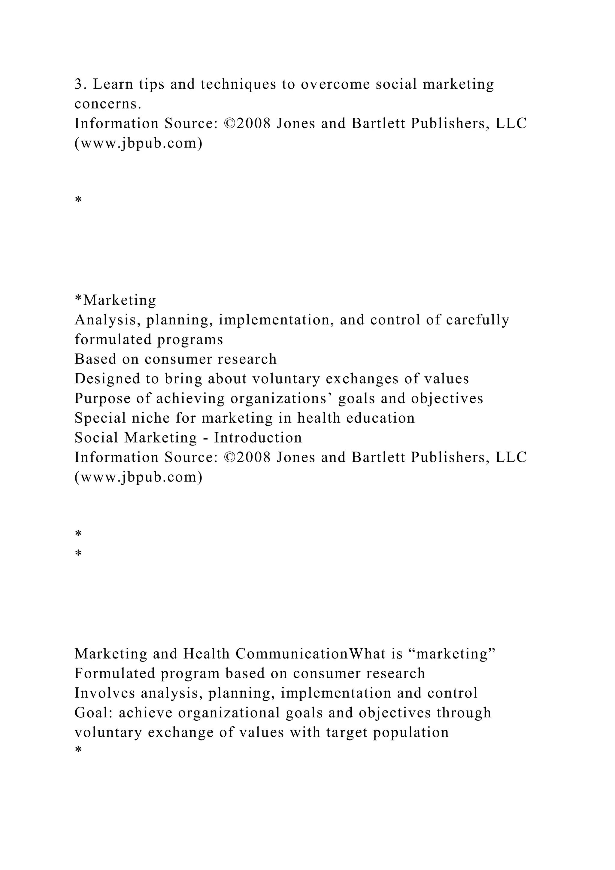 3. Learn tips and techniques to overcome social marketing
concerns.
Information Source: ©2008 Jones and Bartlett Publishers, LLC
(www.jbpub.com)
*
*Marketing
Analysis, planning, implementation, and control of carefully
formulated programs
Based on consumer research
Designed to bring about voluntary exchanges of values
Purpose of achieving organizations’ goals and objectives
Special niche for marketing in health education
Social Marketing - Introduction
Information Source: ©2008 Jones and Bartlett Publishers, LLC
(www.jbpub.com)
*
*
Marketing and Health CommunicationWhat is “marketing”
Formulated program based on consumer research
Involves analysis, planning, implementation and control
Goal: achieve organizational goals and objectives through
voluntary exchange of values with target population
*
 