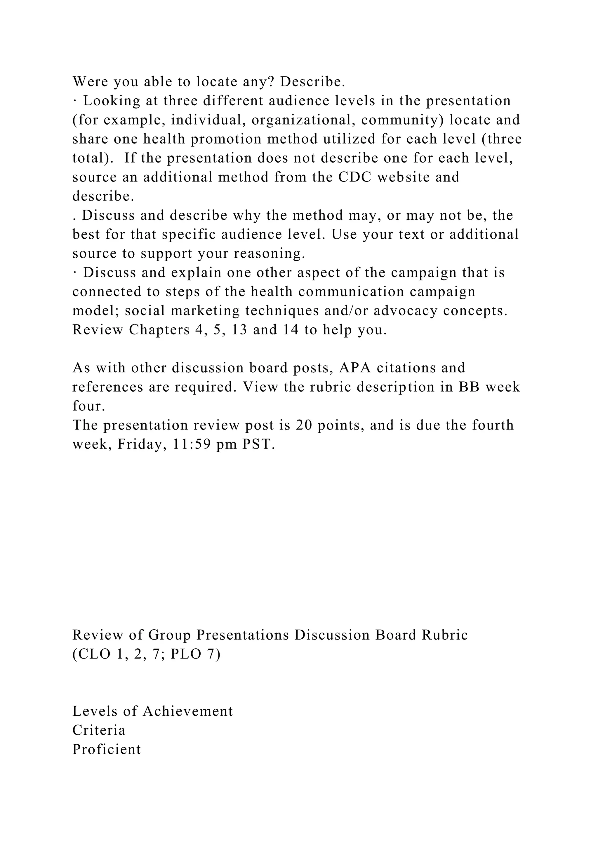 Were you able to locate any? Describe.
· Looking at three different audience levels in the presentation
(for example, individual, organizational, community) locate and
share one health promotion method utilized for each level (three
total). If the presentation does not describe one for each level,
source an additional method from the CDC website and
describe.
. Discuss and describe why the method may, or may not be, the
best for that specific audience level. Use your text or additional
source to support your reasoning.
· Discuss and explain one other aspect of the campaign that is
connected to steps of the health communication campaign
model; social marketing techniques and/or advocacy concepts.
Review Chapters 4, 5, 13 and 14 to help you.
As with other discussion board posts, APA citations and
references are required. View the rubric description in BB week
four.
The presentation review post is 20 points, and is due the fourth
week, Friday, 11:59 pm PST.
Review of Group Presentations Discussion Board Rubric
(CLO 1, 2, 7; PLO 7)
Levels of Achievement
Criteria
Proficient
 