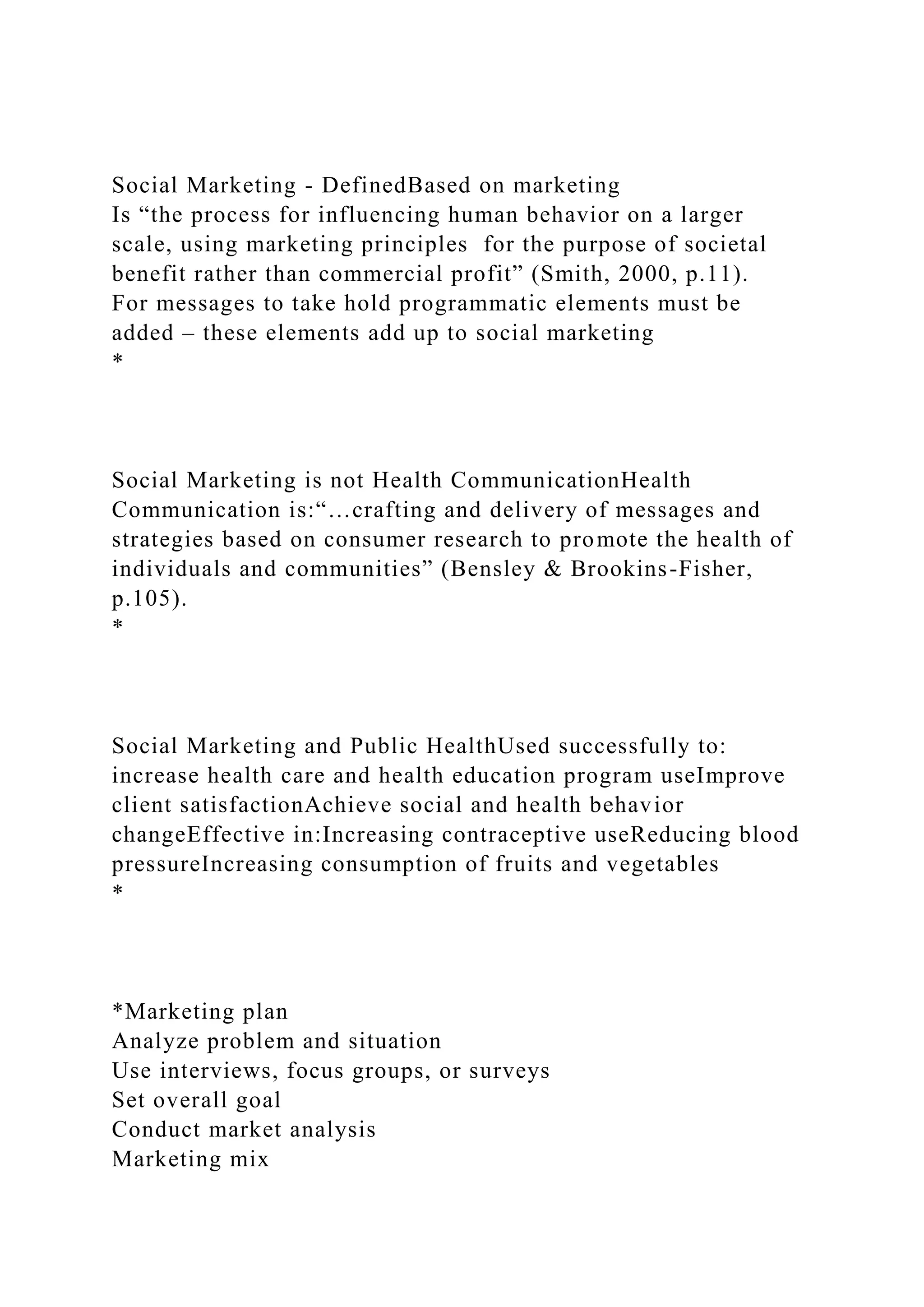 Social Marketing - DefinedBased on marketing
Is “the process for influencing human behavior on a larger
scale, using marketing principles for the purpose of societal
benefit rather than commercial profit” (Smith, 2000, p.11).
For messages to take hold programmatic elements must be
added – these elements add up to social marketing
*
Social Marketing is not Health CommunicationHealth
Communication is:“…crafting and delivery of messages and
strategies based on consumer research to promote the health of
individuals and communities” (Bensley & Brookins-Fisher,
p.105).
*
Social Marketing and Public HealthUsed successfully to:
increase health care and health education program useImprove
client satisfactionAchieve social and health behavior
changeEffective in:Increasing contraceptive useReducing blood
pressureIncreasing consumption of fruits and vegetables
*
*Marketing plan
Analyze problem and situation
Use interviews, focus groups, or surveys
Set overall goal
Conduct market analysis
Marketing mix
 