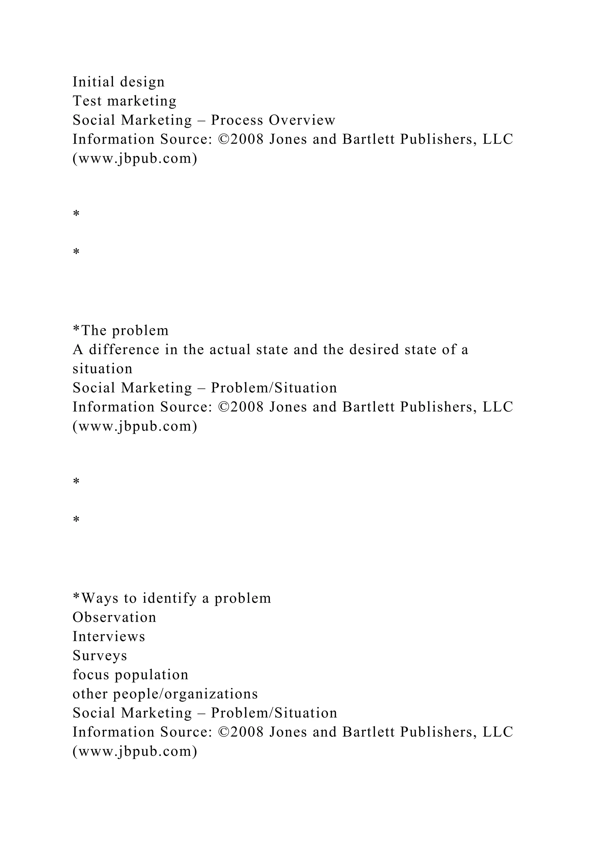 Initial design
Test marketing
Social Marketing – Process Overview
Information Source: ©2008 Jones and Bartlett Publishers, LLC
(www.jbpub.com)
*
*
*The problem
A difference in the actual state and the desired state of a
situation
Social Marketing – Problem/Situation
Information Source: ©2008 Jones and Bartlett Publishers, LLC
(www.jbpub.com)
*
*
*Ways to identify a problem
Observation
Interviews
Surveys
focus population
other people/organizations
Social Marketing – Problem/Situation
Information Source: ©2008 Jones and Bartlett Publishers, LLC
(www.jbpub.com)
 