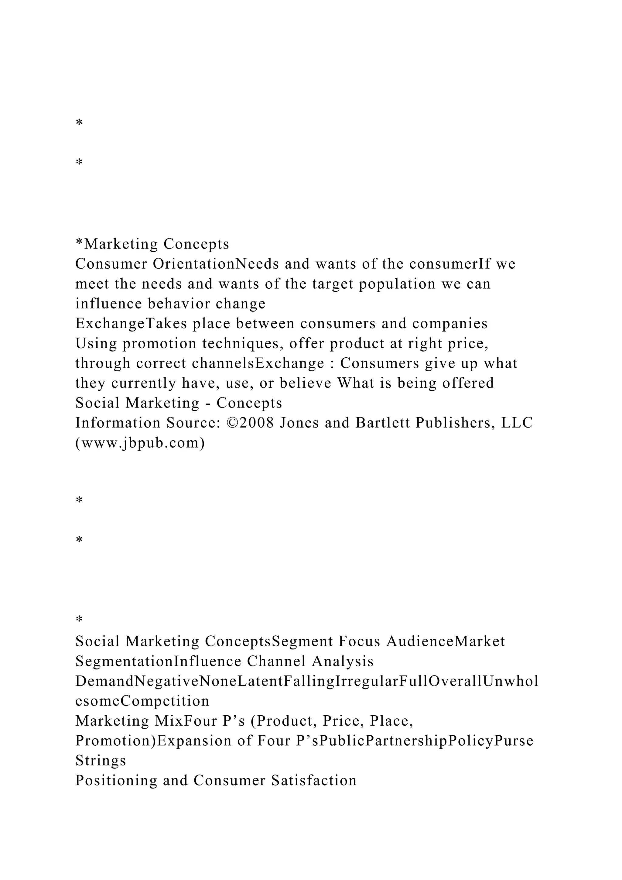 *
*
*Marketing Concepts
Consumer OrientationNeeds and wants of the consumerIf we
meet the needs and wants of the target population we can
influence behavior change
ExchangeTakes place between consumers and companies
Using promotion techniques, offer product at right price,
through correct channelsExchange : Consumers give up what
they currently have, use, or believe What is being offered
Social Marketing - Concepts
Information Source: ©2008 Jones and Bartlett Publishers, LLC
(www.jbpub.com)
*
*
*
Social Marketing ConceptsSegment Focus AudienceMarket
SegmentationInfluence Channel Analysis
DemandNegativeNoneLatentFallingIrregularFullOverallUnwhol
esomeCompetition
Marketing MixFour P’s (Product, Price, Place,
Promotion)Expansion of Four P’sPublicPartnershipPolicyPurse
Strings
Positioning and Consumer Satisfaction
 