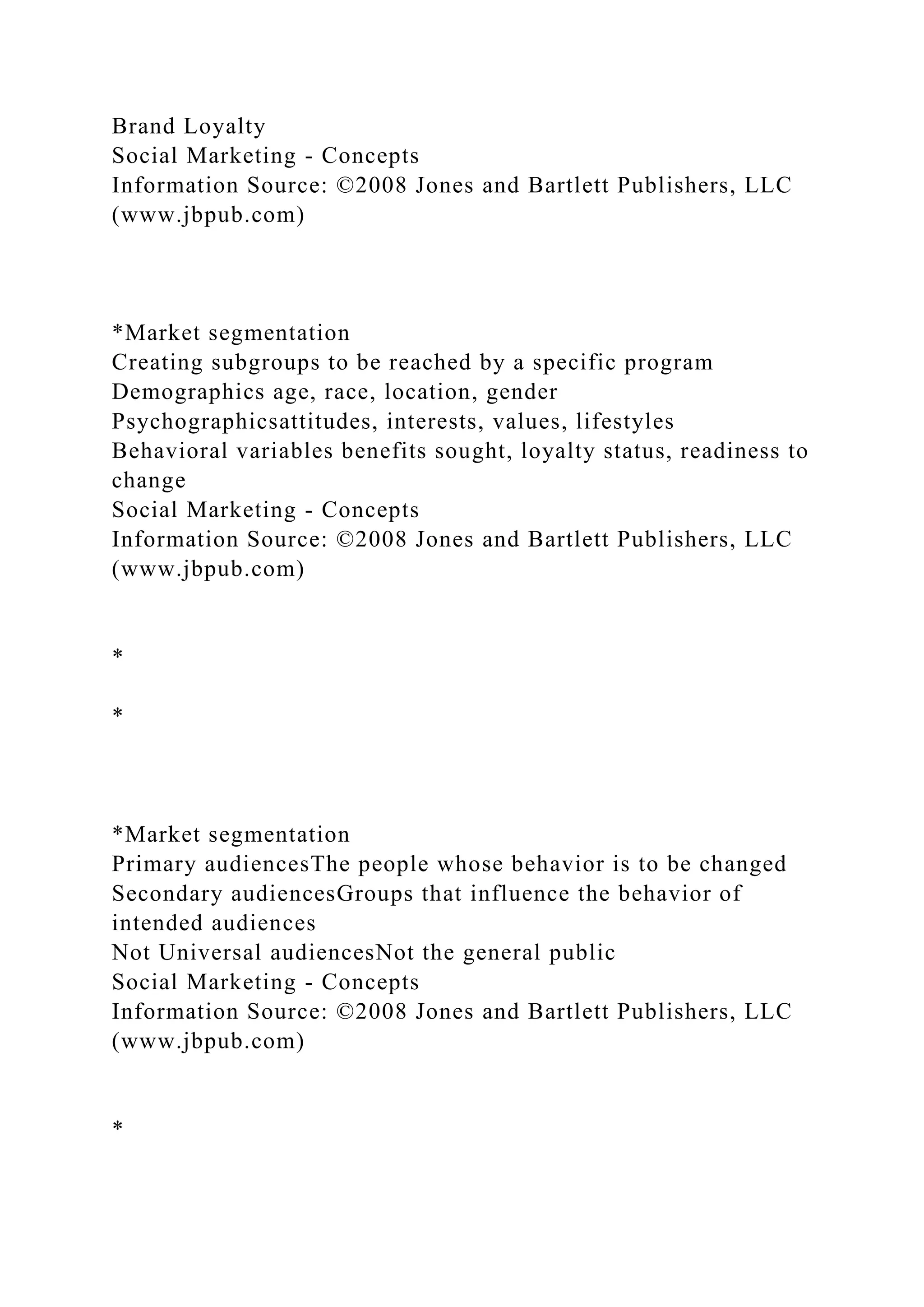 Brand Loyalty
Social Marketing - Concepts
Information Source: ©2008 Jones and Bartlett Publishers, LLC
(www.jbpub.com)
*Market segmentation
Creating subgroups to be reached by a specific program
Demographics age, race, location, gender
Psychographicsattitudes, interests, values, lifestyles
Behavioral variables benefits sought, loyalty status, readiness to
change
Social Marketing - Concepts
Information Source: ©2008 Jones and Bartlett Publishers, LLC
(www.jbpub.com)
*
*
*Market segmentation
Primary audiencesThe people whose behavior is to be changed
Secondary audiencesGroups that influence the behavior of
intended audiences
Not Universal audiencesNot the general public
Social Marketing - Concepts
Information Source: ©2008 Jones and Bartlett Publishers, LLC
(www.jbpub.com)
*
 