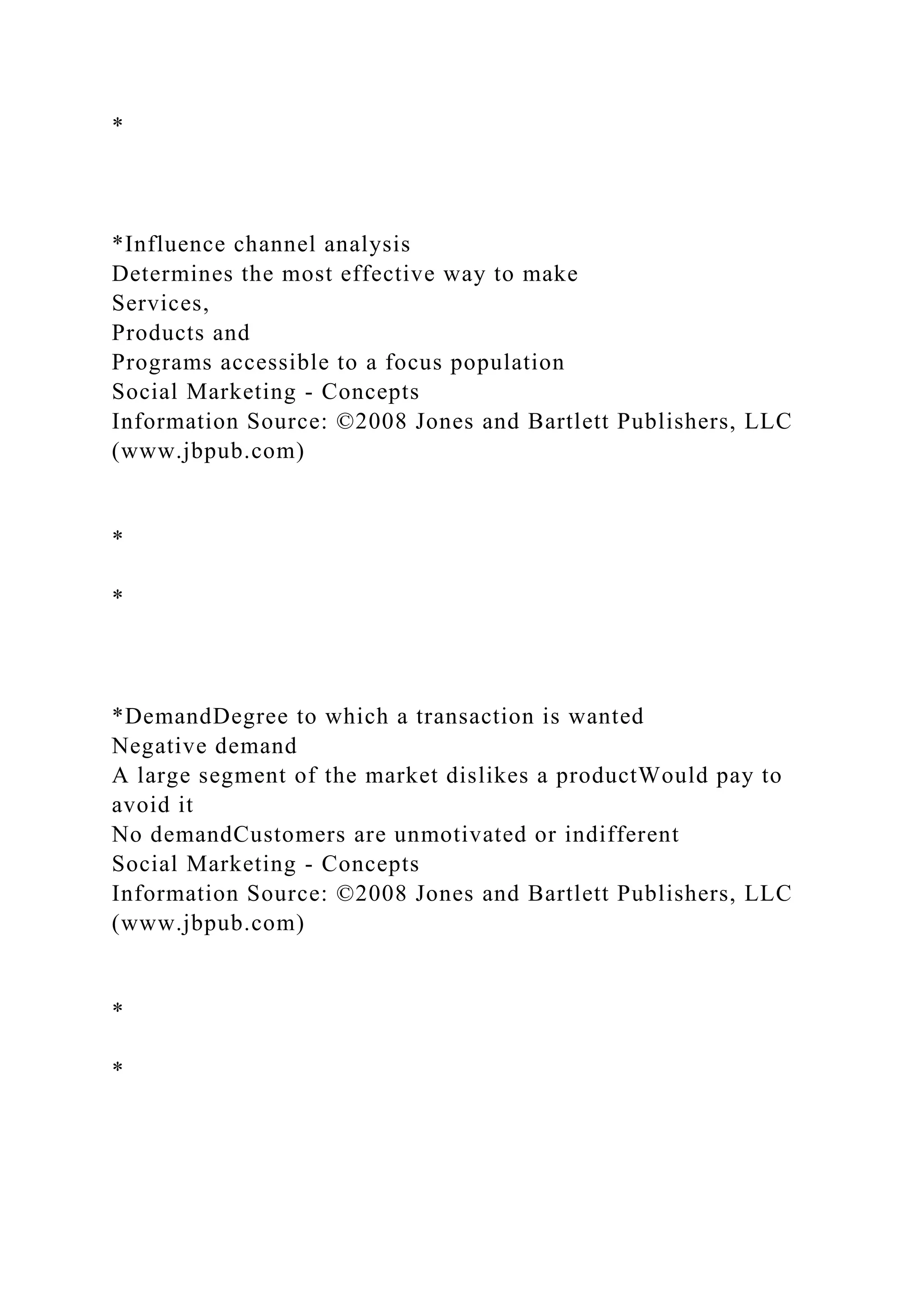 *
*Influence channel analysis
Determines the most effective way to make
Services,
Products and
Programs accessible to a focus population
Social Marketing - Concepts
Information Source: ©2008 Jones and Bartlett Publishers, LLC
(www.jbpub.com)
*
*
*DemandDegree to which a transaction is wanted
Negative demand
A large segment of the market dislikes a productWould pay to
avoid it
No demandCustomers are unmotivated or indifferent
Social Marketing - Concepts
Information Source: ©2008 Jones and Bartlett Publishers, LLC
(www.jbpub.com)
*
*
 
