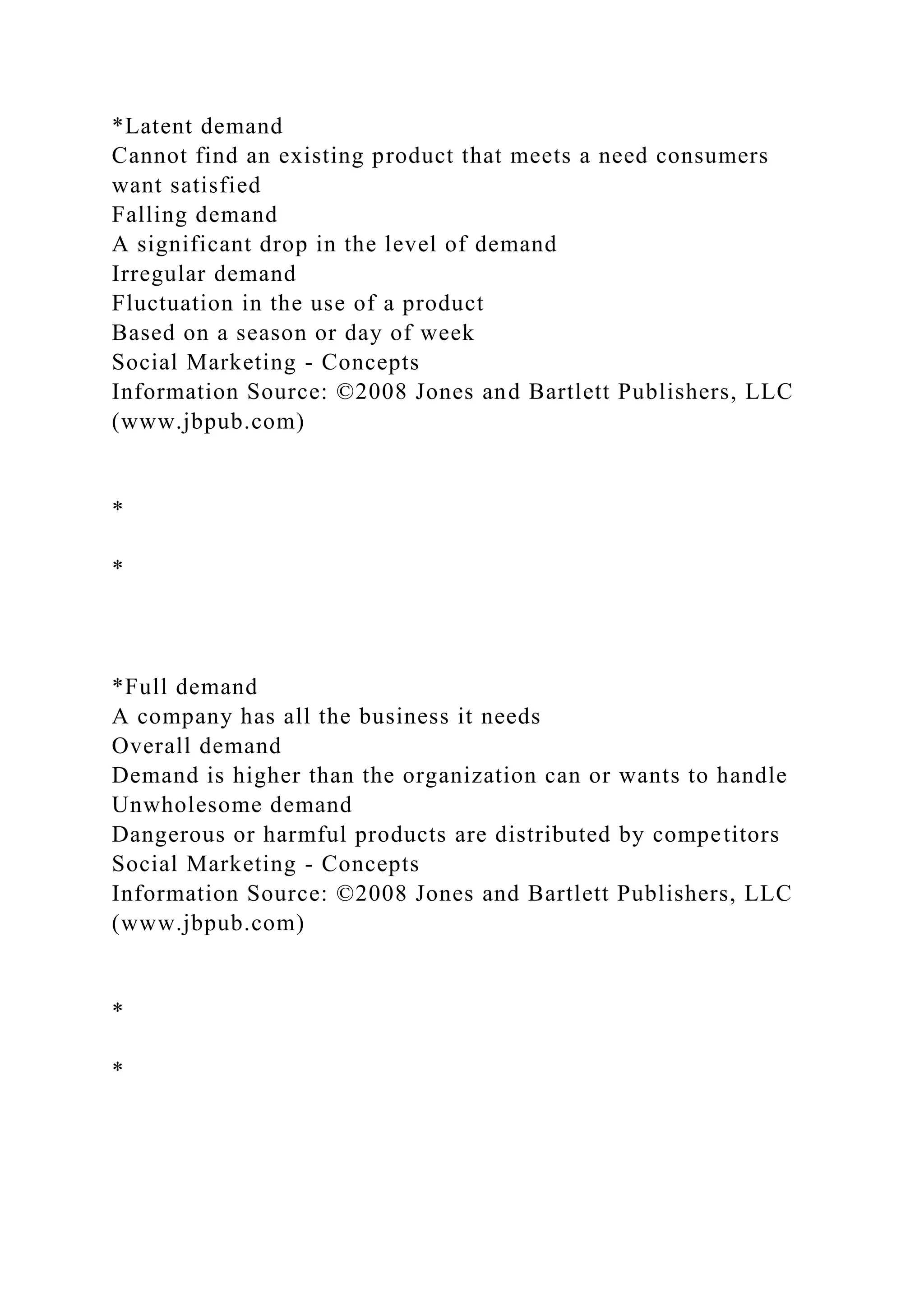 *Latent demand
Cannot find an existing product that meets a need consumers
want satisfied
Falling demand
A significant drop in the level of demand
Irregular demand
Fluctuation in the use of a product
Based on a season or day of week
Social Marketing - Concepts
Information Source: ©2008 Jones and Bartlett Publishers, LLC
(www.jbpub.com)
*
*
*Full demand
A company has all the business it needs
Overall demand
Demand is higher than the organization can or wants to handle
Unwholesome demand
Dangerous or harmful products are distributed by competitors
Social Marketing - Concepts
Information Source: ©2008 Jones and Bartlett Publishers, LLC
(www.jbpub.com)
*
*
 