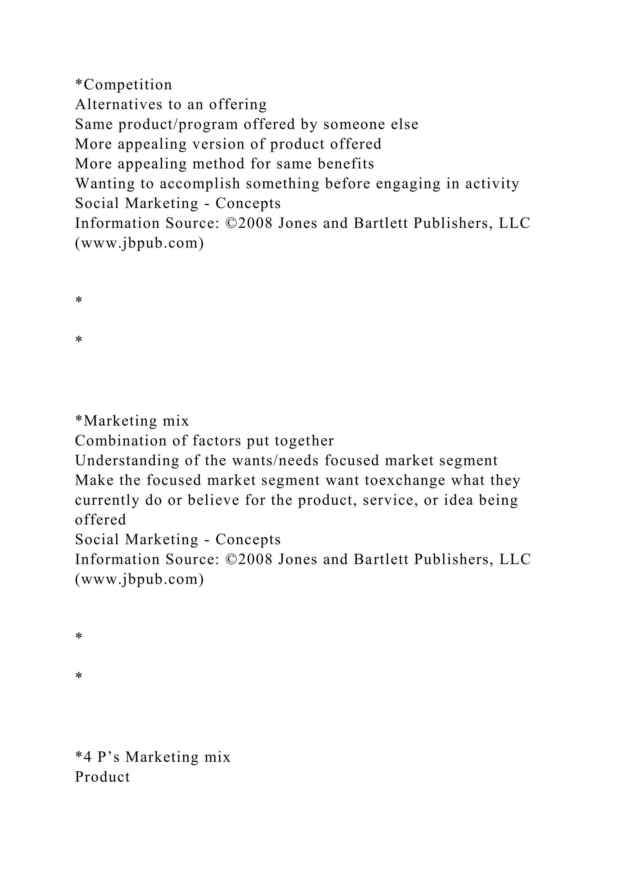 *Competition
Alternatives to an offering
Same product/program offered by someone else
More appealing version of product offered
More appealing method for same benefits
Wanting to accomplish something before engaging in activity
Social Marketing - Concepts
Information Source: ©2008 Jones and Bartlett Publishers, LLC
(www.jbpub.com)
*
*
*Marketing mix
Combination of factors put together
Understanding of the wants/needs focused market segment
Make the focused market segment want toexchange what they
currently do or believe for the product, service, or idea being
offered
Social Marketing - Concepts
Information Source: ©2008 Jones and Bartlett Publishers, LLC
(www.jbpub.com)
*
*
*4 P’s Marketing mix
Product
 