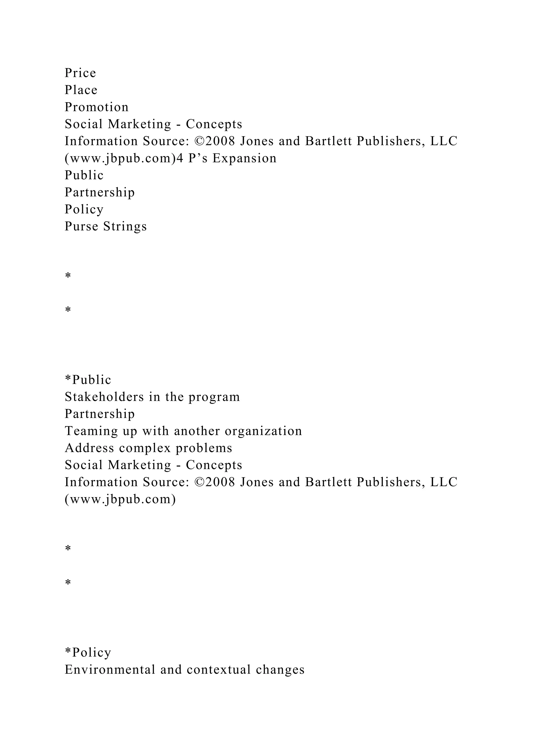 Price
Place
Promotion
Social Marketing - Concepts
Information Source: ©2008 Jones and Bartlett Publishers, LLC
(www.jbpub.com)4 P’s Expansion
Public
Partnership
Policy
Purse Strings
*
*
*Public
Stakeholders in the program
Partnership
Teaming up with another organization
Address complex problems
Social Marketing - Concepts
Information Source: ©2008 Jones and Bartlett Publishers, LLC
(www.jbpub.com)
*
*
*Policy
Environmental and contextual changes
 