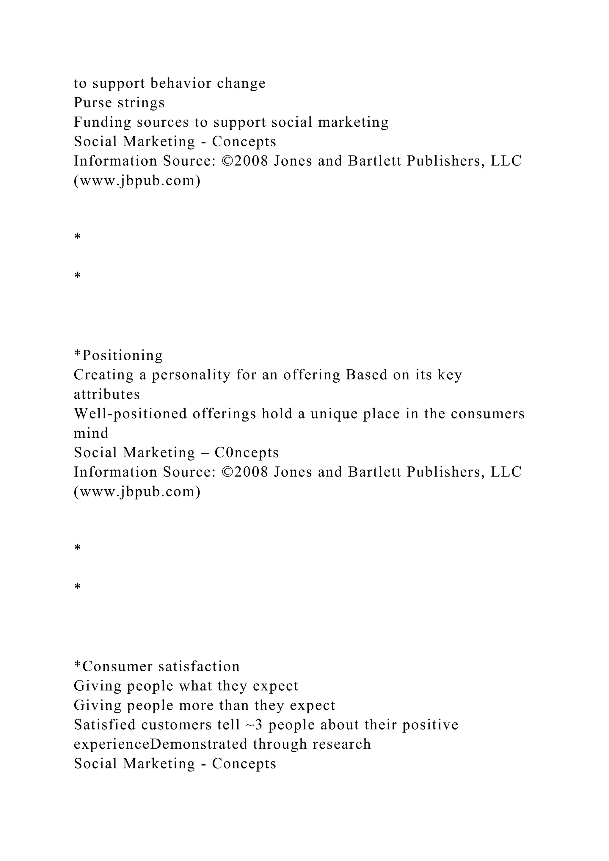 to support behavior change
Purse strings
Funding sources to support social marketing
Social Marketing - Concepts
Information Source: ©2008 Jones and Bartlett Publishers, LLC
(www.jbpub.com)
*
*
*Positioning
Creating a personality for an offering Based on its key
attributes
Well-positioned offerings hold a unique place in the consumers
mind
Social Marketing – C0ncepts
Information Source: ©2008 Jones and Bartlett Publishers, LLC
(www.jbpub.com)
*
*
*Consumer satisfaction
Giving people what they expect
Giving people more than they expect
Satisfied customers tell ~3 people about their positive
experienceDemonstrated through research
Social Marketing - Concepts
 