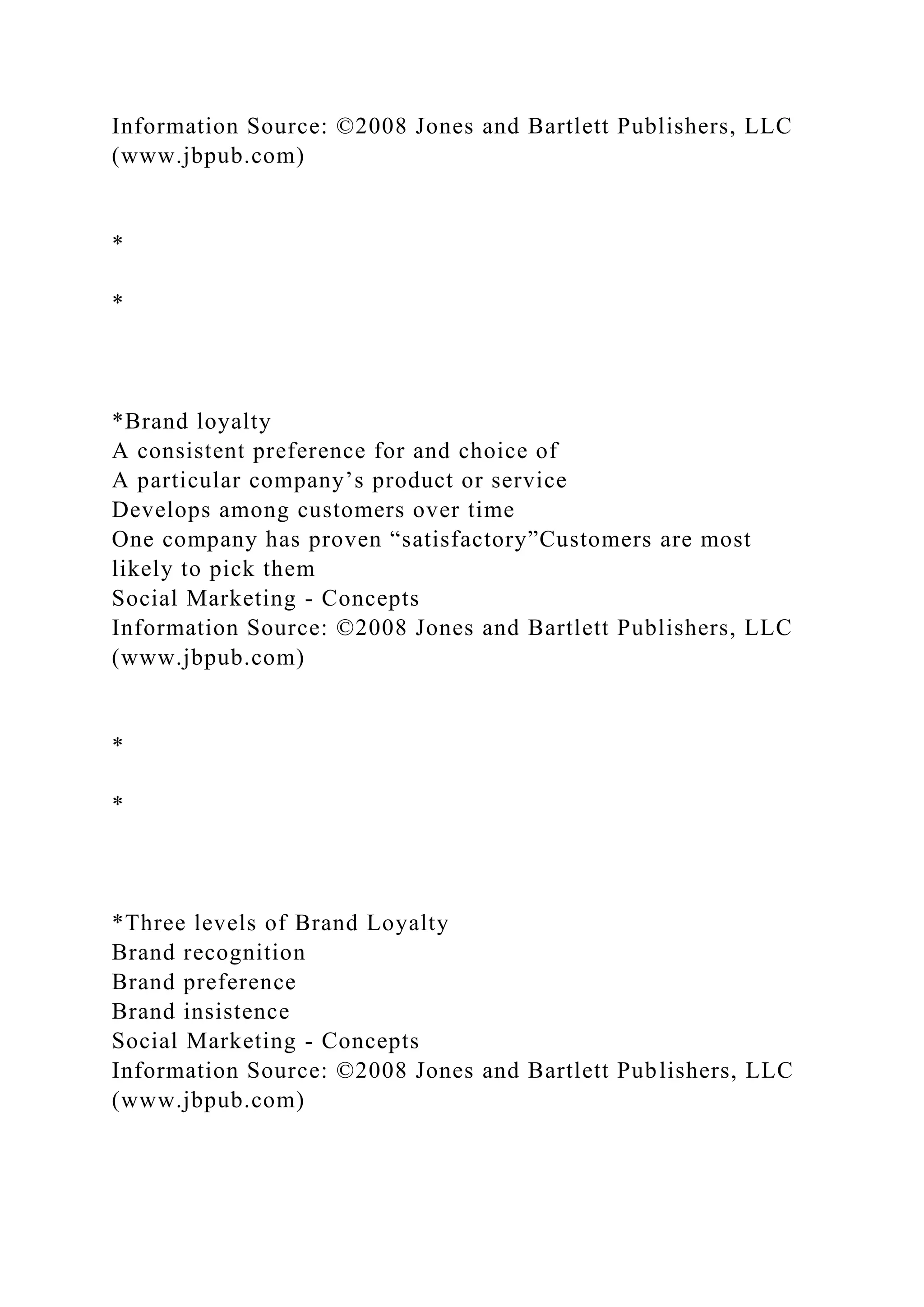 Information Source: ©2008 Jones and Bartlett Publishers, LLC
(www.jbpub.com)
*
*
*Brand loyalty
A consistent preference for and choice of
A particular company’s product or service
Develops among customers over time
One company has proven “satisfactory”Customers are most
likely to pick them
Social Marketing - Concepts
Information Source: ©2008 Jones and Bartlett Publishers, LLC
(www.jbpub.com)
*
*
*Three levels of Brand Loyalty
Brand recognition
Brand preference
Brand insistence
Social Marketing - Concepts
Information Source: ©2008 Jones and Bartlett Publishers, LLC
(www.jbpub.com)
 