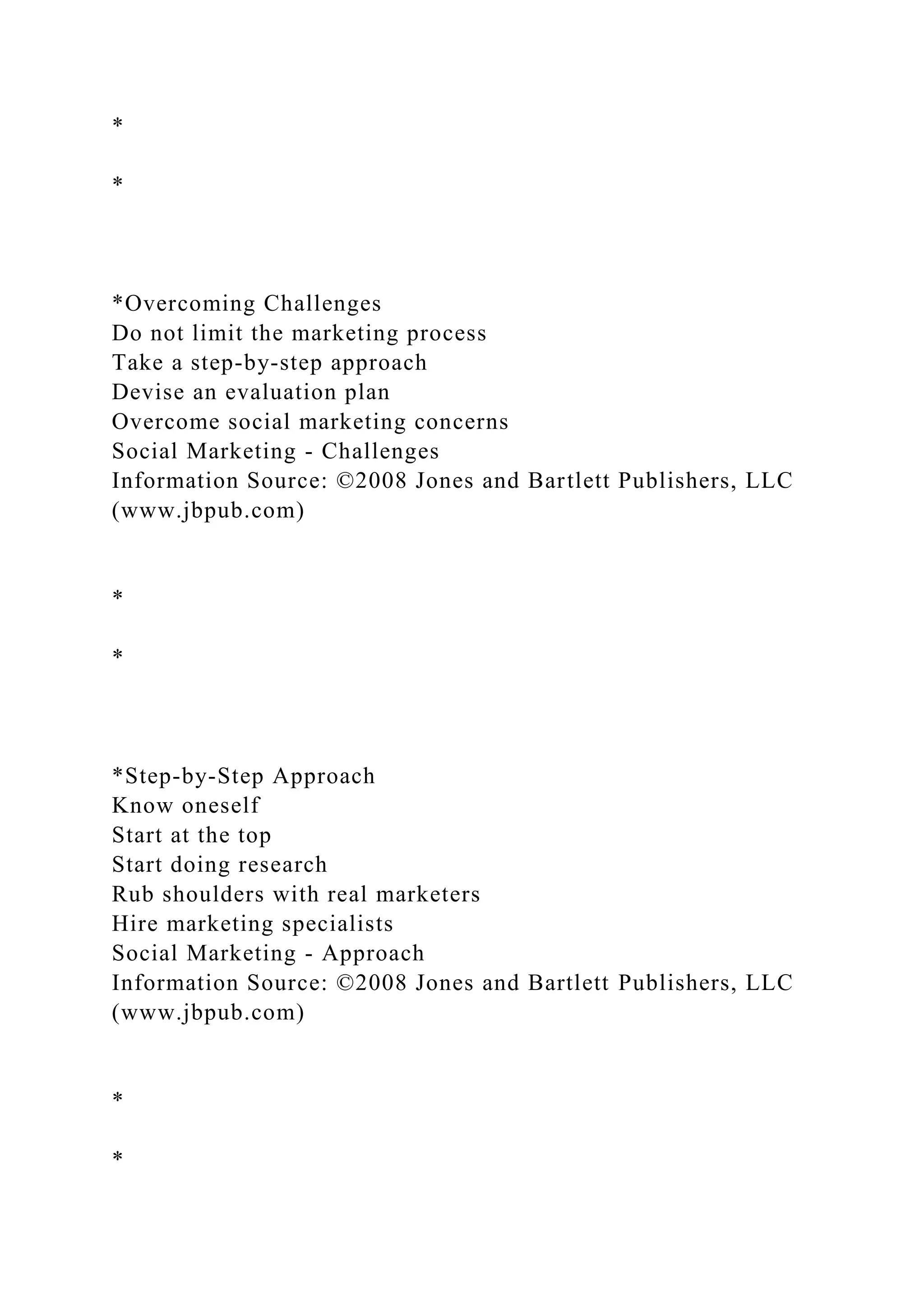 *
*
*Overcoming Challenges
Do not limit the marketing process
Take a step-by-step approach
Devise an evaluation plan
Overcome social marketing concerns
Social Marketing - Challenges
Information Source: ©2008 Jones and Bartlett Publishers, LLC
(www.jbpub.com)
*
*
*Step-by-Step Approach
Know oneself
Start at the top
Start doing research
Rub shoulders with real marketers
Hire marketing specialists
Social Marketing - Approach
Information Source: ©2008 Jones and Bartlett Publishers, LLC
(www.jbpub.com)
*
*
 