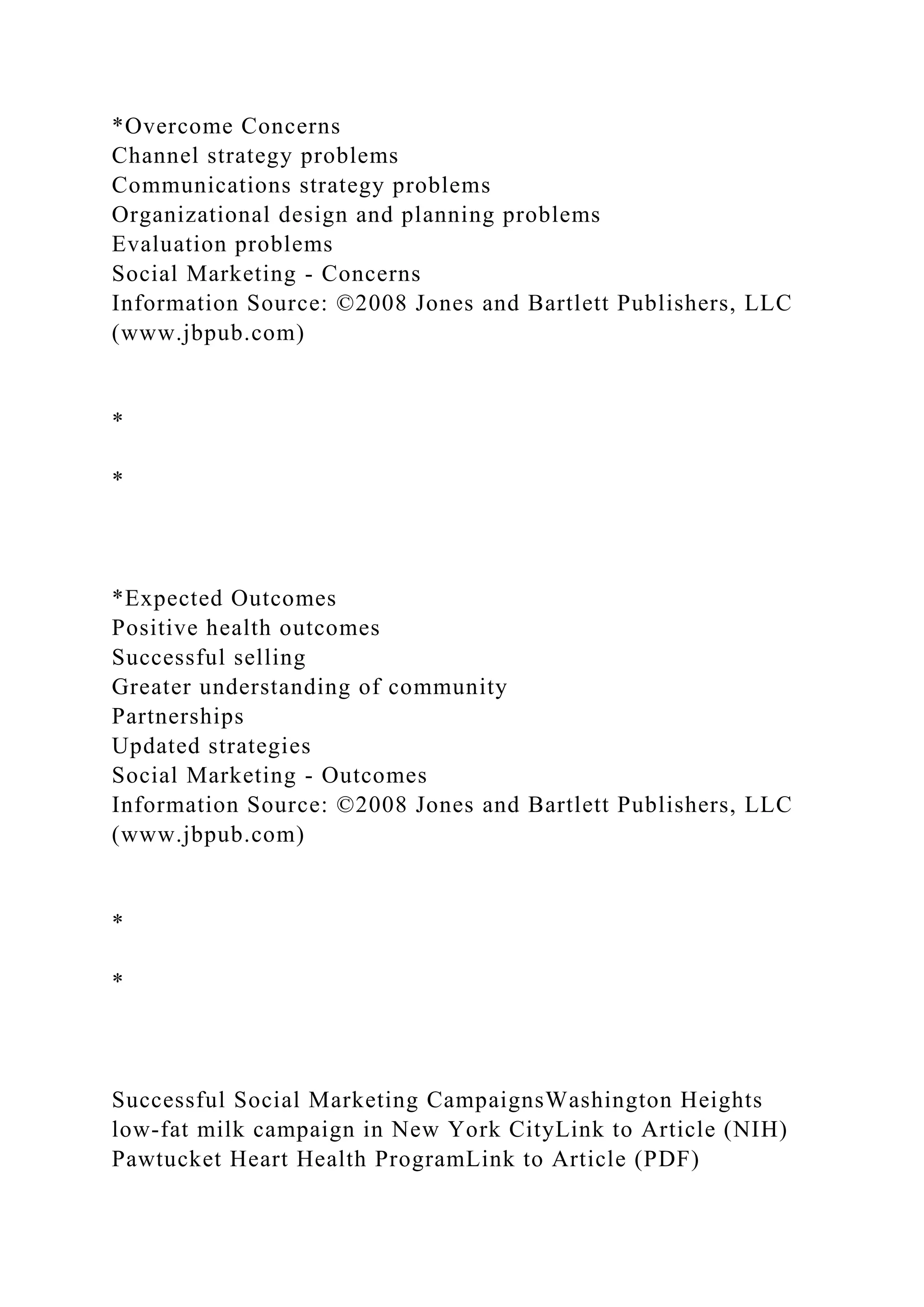 *Overcome Concerns
Channel strategy problems
Communications strategy problems
Organizational design and planning problems
Evaluation problems
Social Marketing - Concerns
Information Source: ©2008 Jones and Bartlett Publishers, LLC
(www.jbpub.com)
*
*
*Expected Outcomes
Positive health outcomes
Successful selling
Greater understanding of community
Partnerships
Updated strategies
Social Marketing - Outcomes
Information Source: ©2008 Jones and Bartlett Publishers, LLC
(www.jbpub.com)
*
*
Successful Social Marketing CampaignsWashington Heights
low-fat milk campaign in New York CityLink to Article (NIH)
Pawtucket Heart Health ProgramLink to Article (PDF)
 