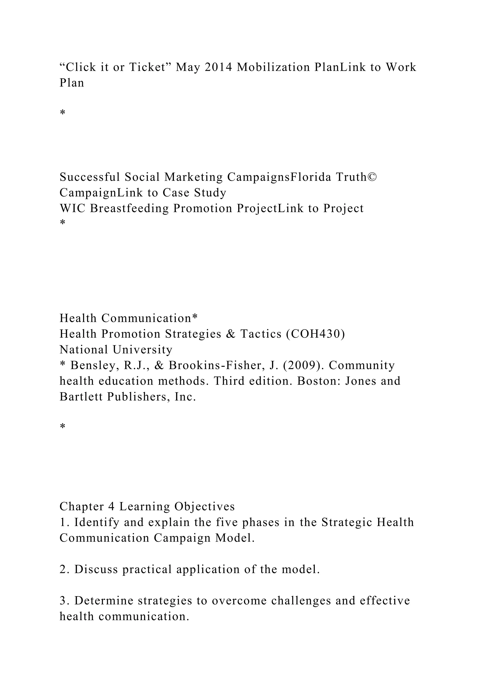 “Click it or Ticket” May 2014 Mobilization PlanLink to Work
Plan
*
Successful Social Marketing CampaignsFlorida Truth©
CampaignLink to Case Study
WIC Breastfeeding Promotion ProjectLink to Project
*
Health Communication*
Health Promotion Strategies & Tactics (COH430)
National University
* Bensley, R.J., & Brookins-Fisher, J. (2009). Community
health education methods. Third edition. Boston: Jones and
Bartlett Publishers, Inc.
*
Chapter 4 Learning Objectives
1. Identify and explain the five phases in the Strategic Health
Communication Campaign Model.
2. Discuss practical application of the model.
3. Determine strategies to overcome challenges and effective
health communication.
 